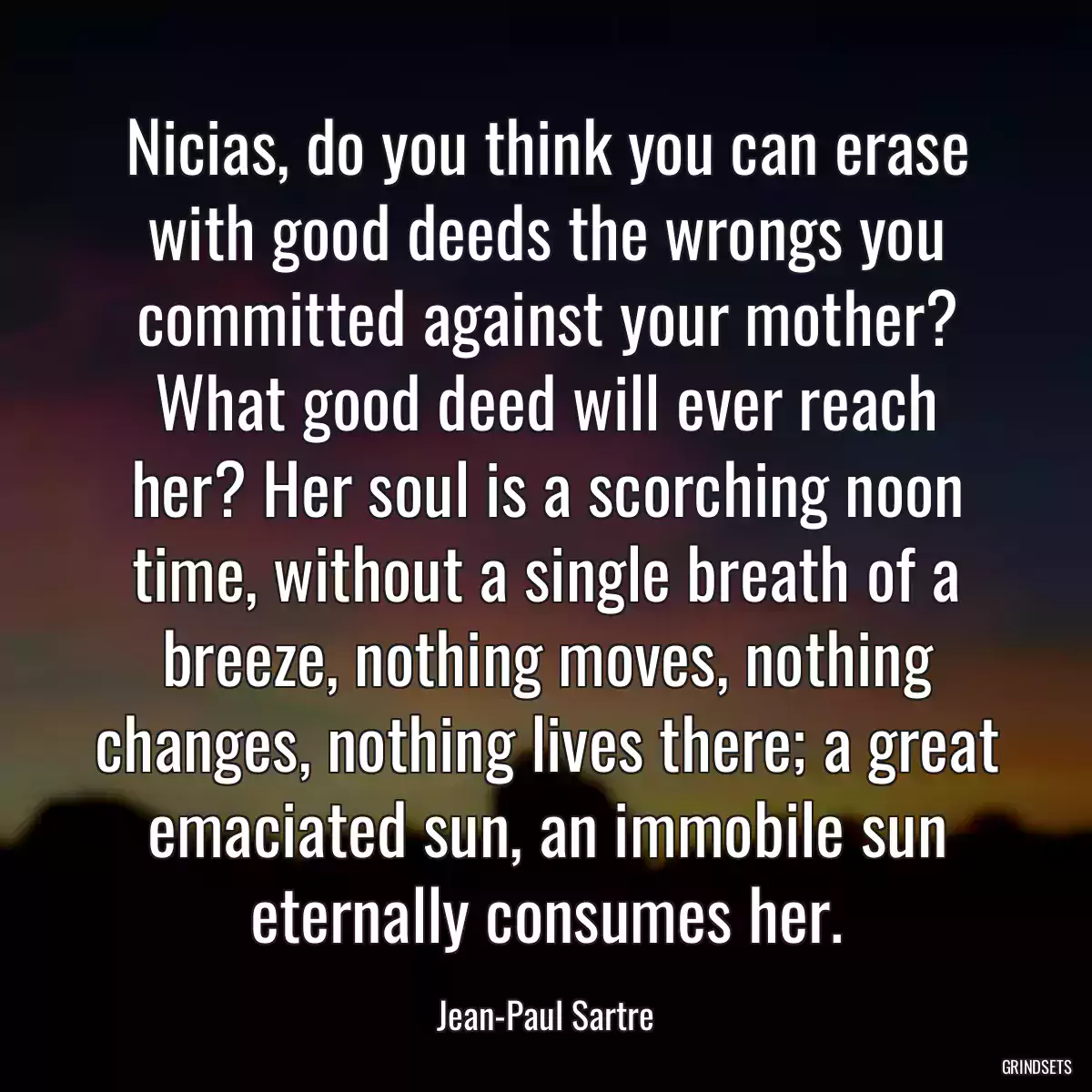 Nicias, do you think you can erase with good deeds the wrongs you committed against your mother? What good deed will ever reach her? Her soul is a scorching noon time, without a single breath of a breeze, nothing moves, nothing changes, nothing lives there; a great emaciated sun, an immobile sun eternally consumes her.