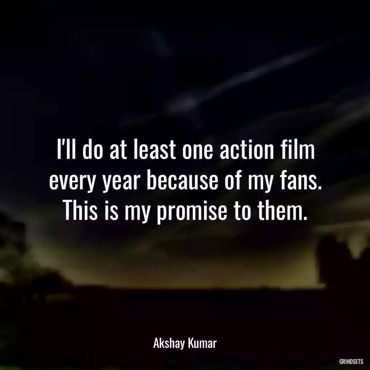 I\'ll do at least one action film every year because of my fans. This is my promise to them.