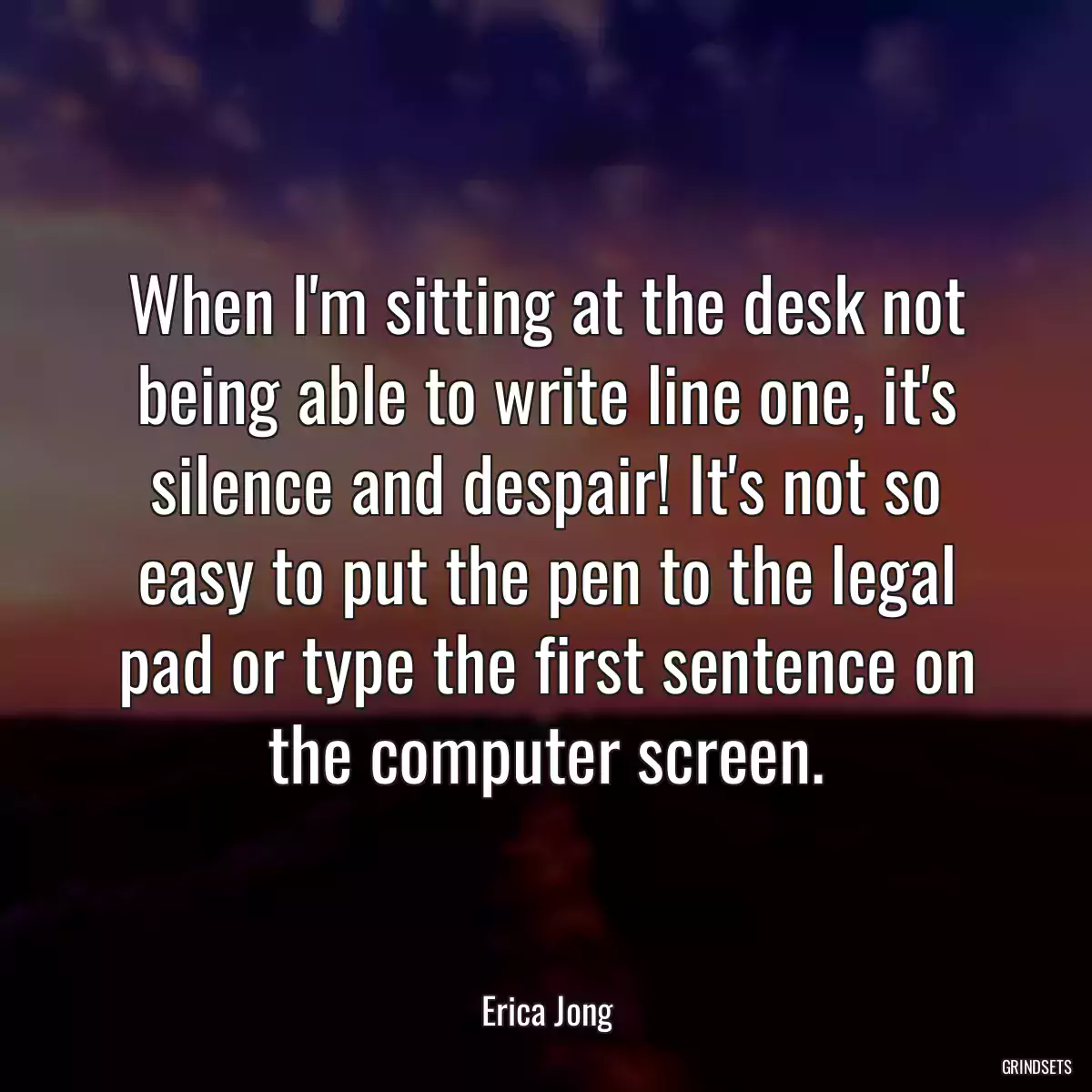 When I\'m sitting at the desk not being able to write line one, it\'s silence and despair! It\'s not so easy to put the pen to the legal pad or type the first sentence on the computer screen.