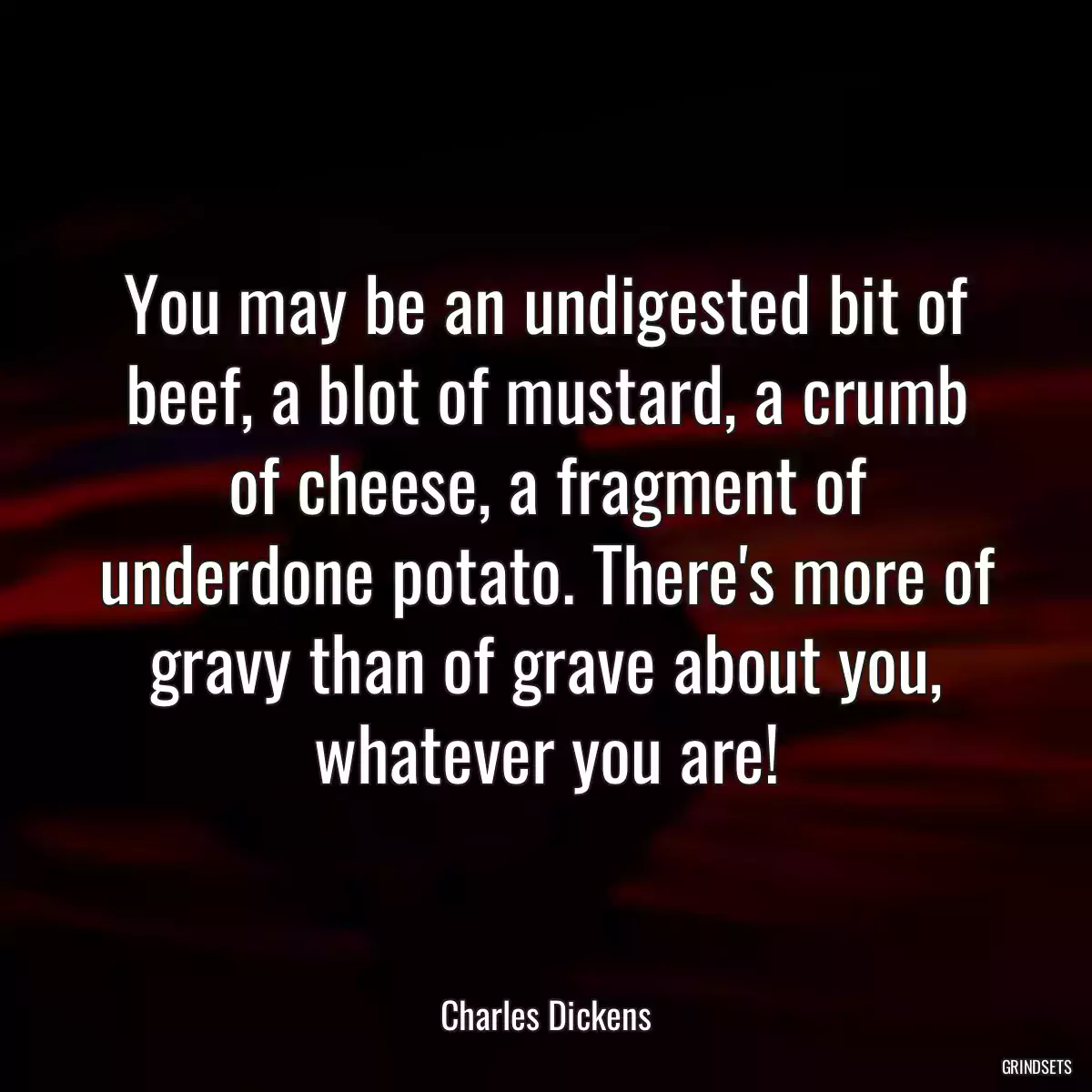 You may be an undigested bit of beef, a blot of mustard, a crumb of cheese, a fragment of underdone potato. There\'s more of gravy than of grave about you, whatever you are!