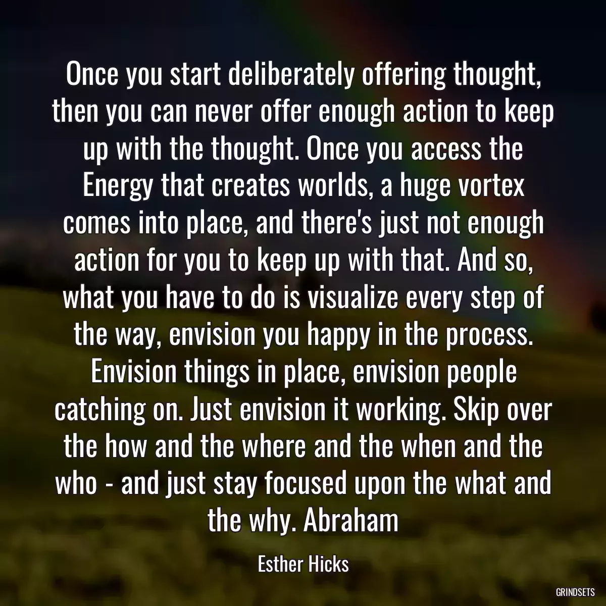 Once you start deliberately offering thought, then you can never offer enough action to keep up with the thought. Once you access the Energy that creates worlds, a huge vortex comes into place, and there\'s just not enough action for you to keep up with that. And so, what you have to do is visualize every step of the way, envision you happy in the process. Envision things in place, envision people catching on. Just envision it working. Skip over the how and the where and the when and the who - and just stay focused upon the what and the why. Abraham