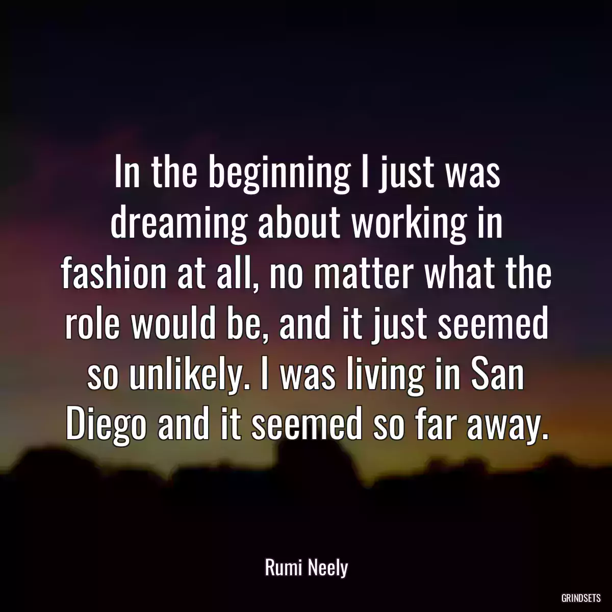 In the beginning I just was dreaming about working in fashion at all, no matter what the role would be, and it just seemed so unlikely. I was living in San Diego and it seemed so far away.