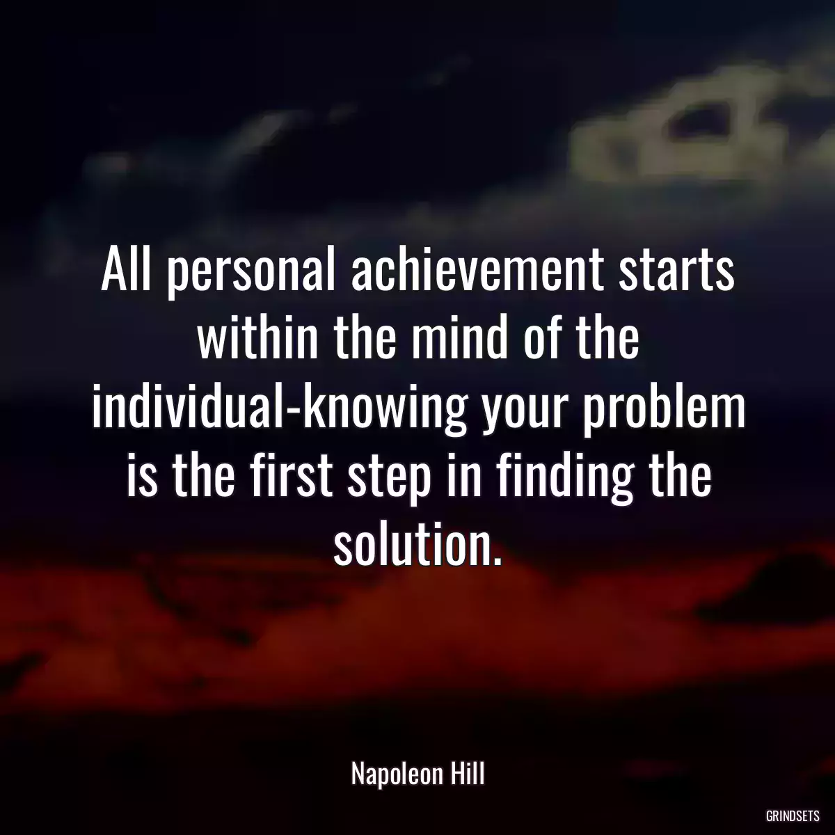 All personal achievement starts within the mind of the individual-knowing your problem is the first step in finding the solution.