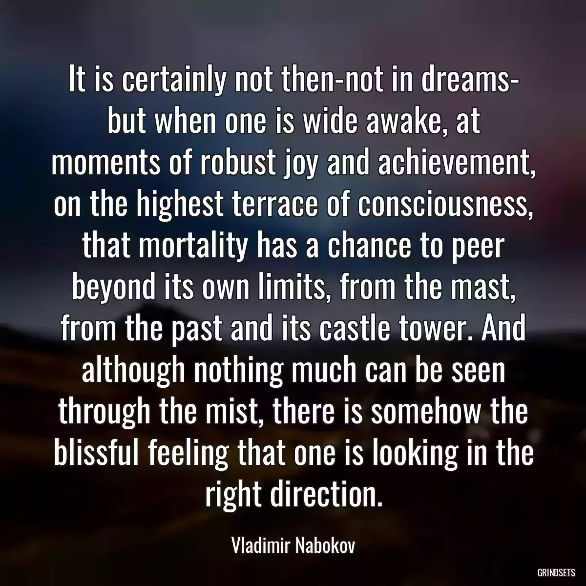 It is certainly not then-not in dreams- but when one is wide awake, at moments of robust joy and achievement, on the highest terrace of consciousness, that mortality has a chance to peer beyond its own limits, from the mast, from the past and its castle tower. And although nothing much can be seen through the mist, there is somehow the blissful feeling that one is looking in the right direction.