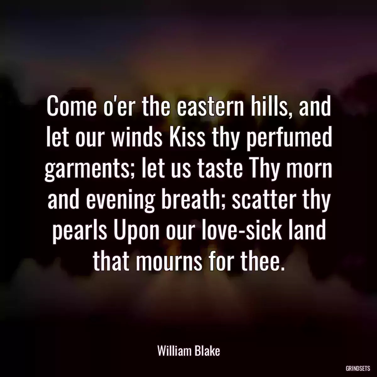 Come o\'er the eastern hills, and let our winds Kiss thy perfumed garments; let us taste Thy morn and evening breath; scatter thy pearls Upon our love-sick land that mourns for thee.