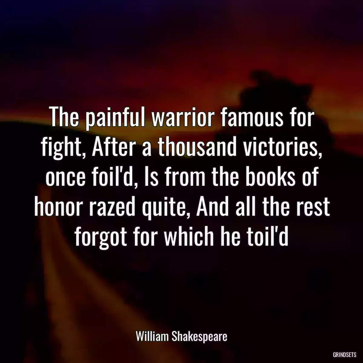 The painful warrior famous for fight, After a thousand victories, once foil\'d, Is from the books of honor razed quite, And all the rest forgot for which he toil\'d