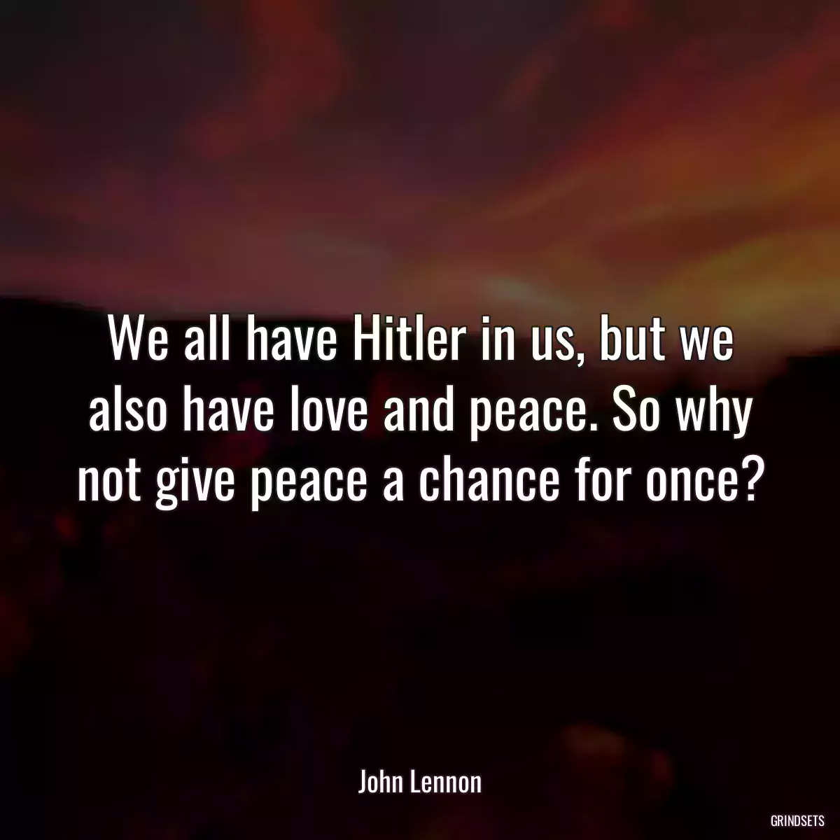 We all have Hitler in us, but we also have love and peace. So why not give peace a chance for once?