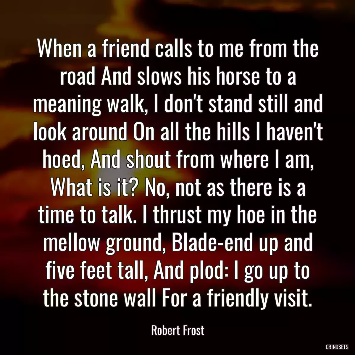 When a friend calls to me from the road And slows his horse to a meaning walk, I don\'t stand still and look around On all the hills I haven\'t hoed, And shout from where I am, What is it? No, not as there is a time to talk. I thrust my hoe in the mellow ground, Blade-end up and five feet tall, And plod: I go up to the stone wall For a friendly visit.