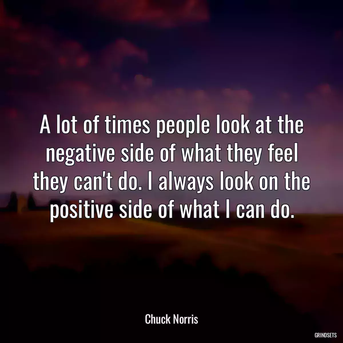 A lot of times people look at the negative side of what they feel they can\'t do. I always look on the positive side of what I can do.