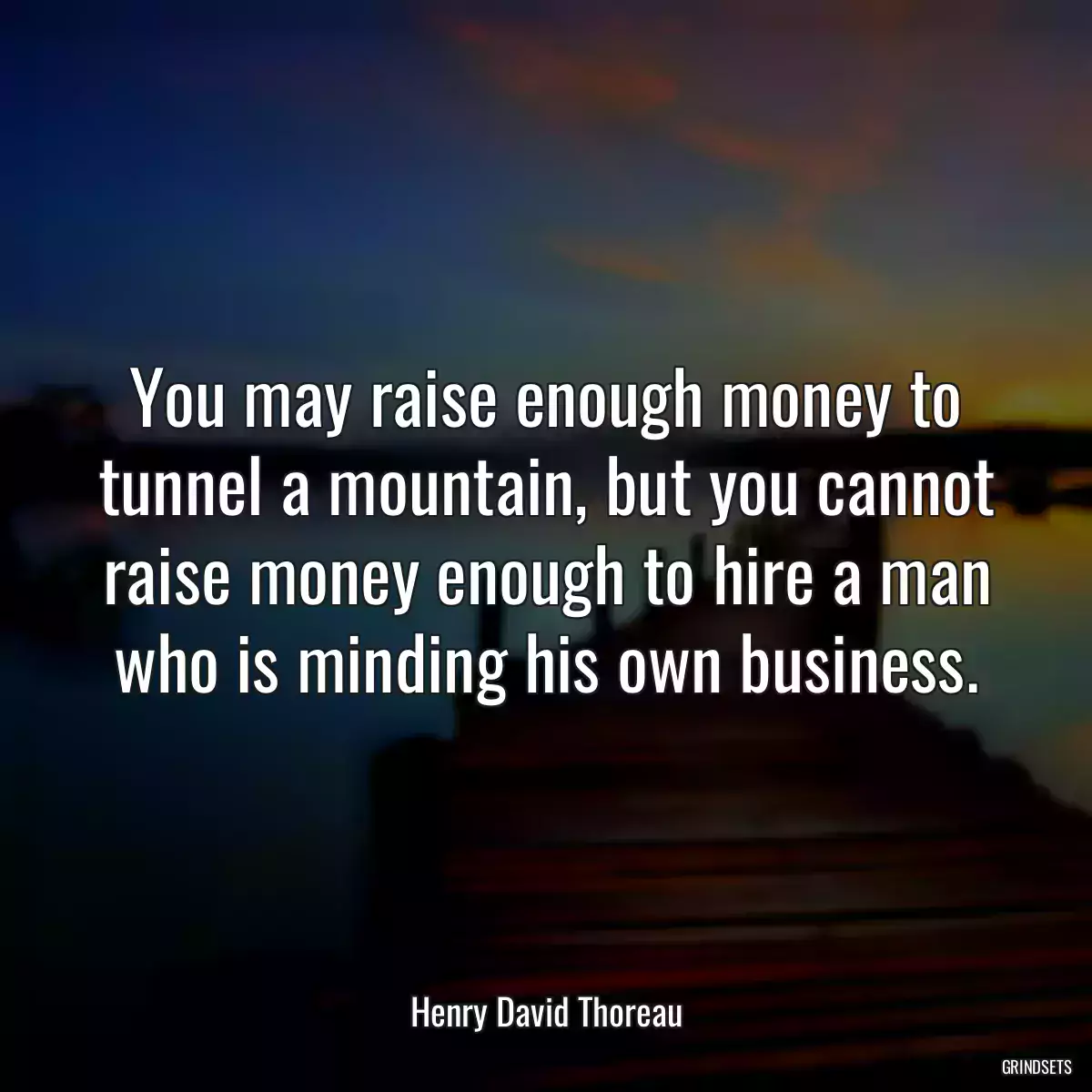 You may raise enough money to tunnel a mountain, but you cannot raise money enough to hire a man who is minding his own business.