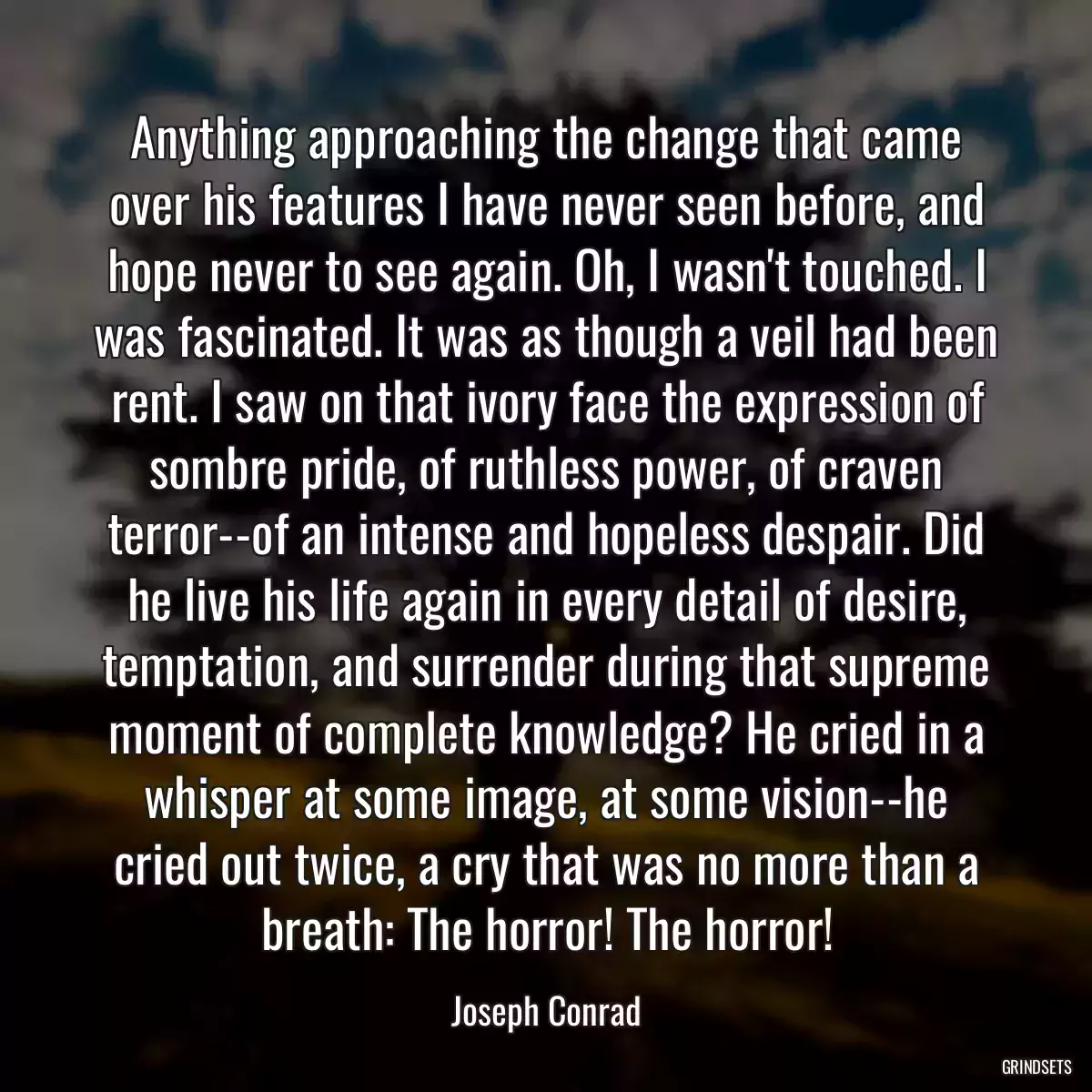 Anything approaching the change that came over his features I have never seen before, and hope never to see again. Oh, I wasn\'t touched. I was fascinated. It was as though a veil had been rent. I saw on that ivory face the expression of sombre pride, of ruthless power, of craven terror--of an intense and hopeless despair. Did he live his life again in every detail of desire, temptation, and surrender during that supreme moment of complete knowledge? He cried in a whisper at some image, at some vision--he cried out twice, a cry that was no more than a breath: The horror! The horror!