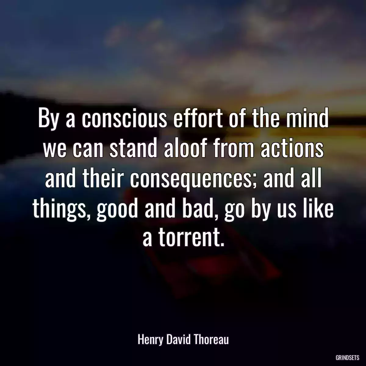 By a conscious effort of the mind we can stand aloof from actions and their consequences; and all things, good and bad, go by us like a torrent.