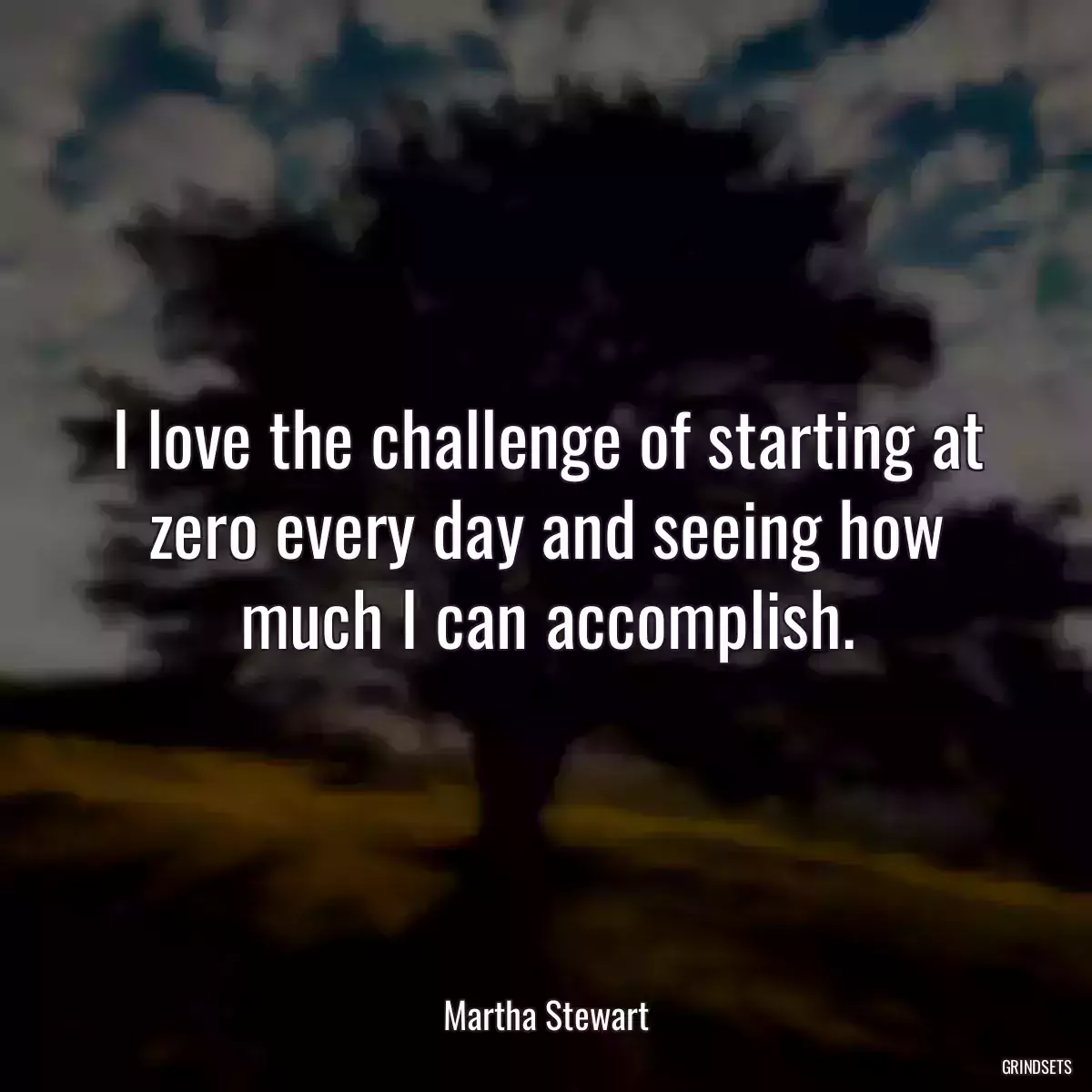 I love the challenge of starting at zero every day and seeing how much I can accomplish.