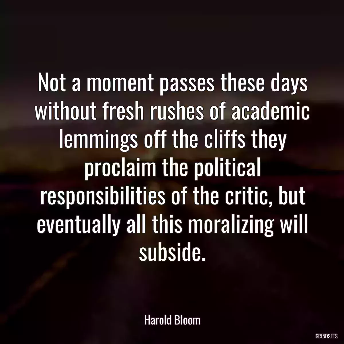 Not a moment passes these days without fresh rushes of academic lemmings off the cliffs they proclaim the political responsibilities of the critic, but eventually all this moralizing will subside.