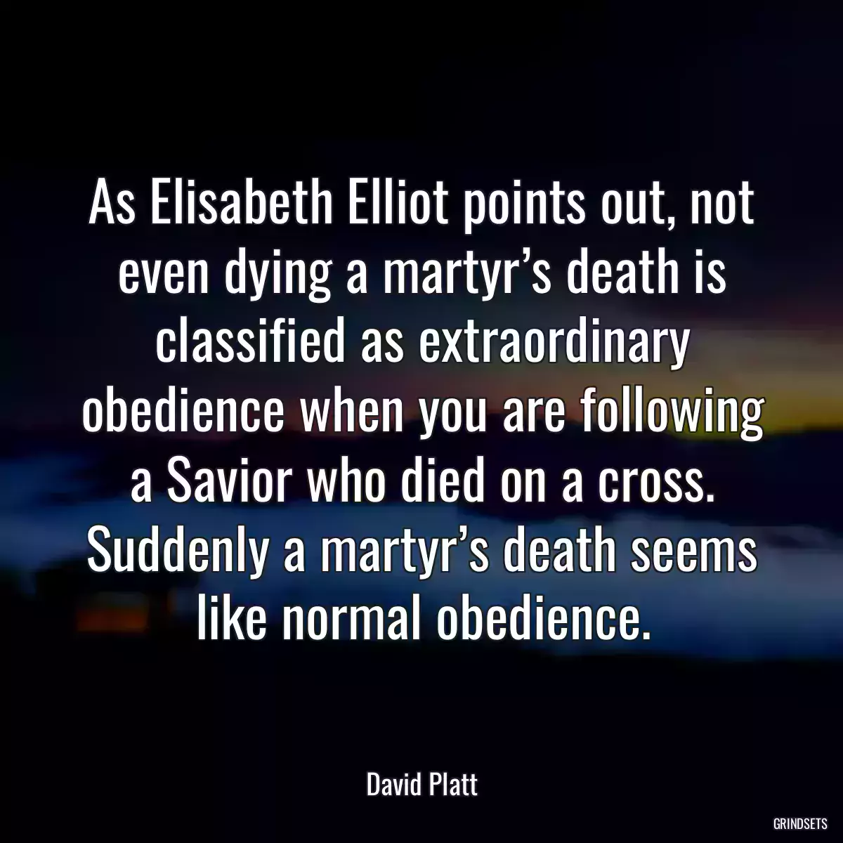 As Elisabeth Elliot points out, not even dying a martyr’s death is classified as extraordinary obedience when you are following a Savior who died on a cross. Suddenly a martyr’s death seems like normal obedience.