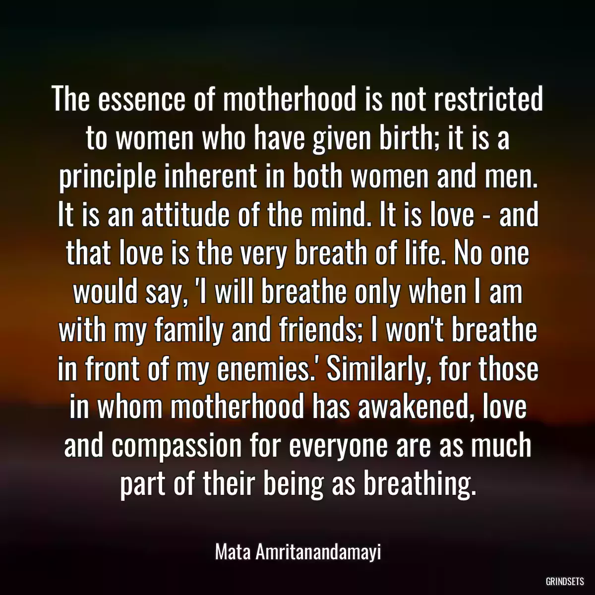 The essence of motherhood is not restricted to women who have given birth; it is a principle inherent in both women and men. It is an attitude of the mind. It is love - and that love is the very breath of life. No one would say, \'I will breathe only when I am with my family and friends; I won\'t breathe in front of my enemies.\' Similarly, for those in whom motherhood has awakened, love and compassion for everyone are as much part of their being as breathing.