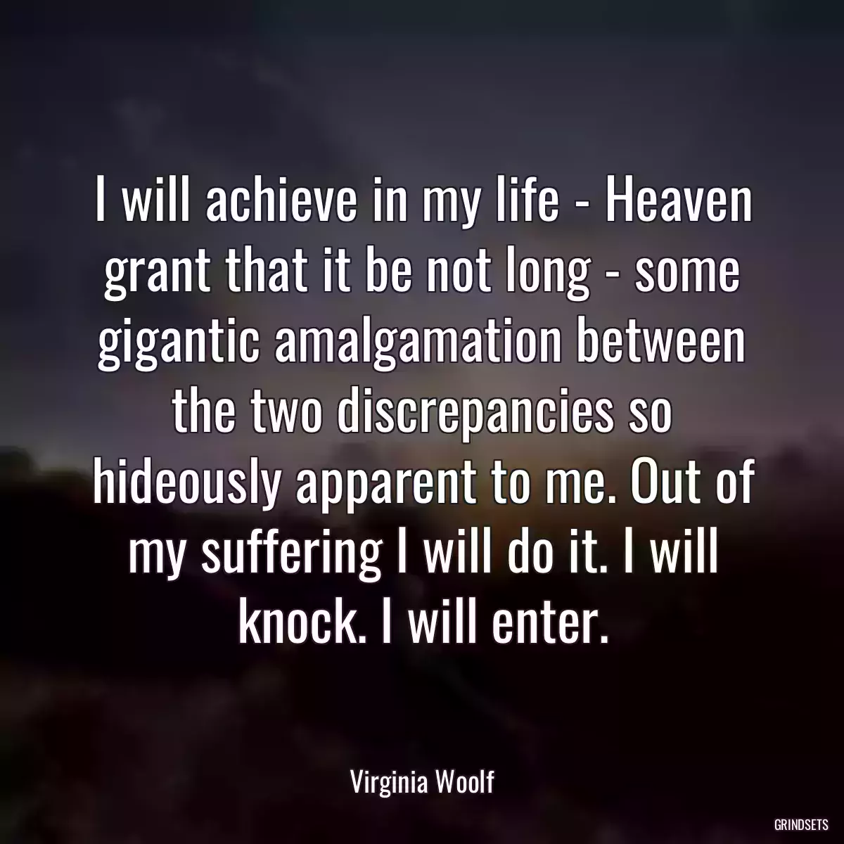 I will achieve in my life - Heaven grant that it be not long - some gigantic amalgamation between the two discrepancies so hideously apparent to me. Out of my suffering I will do it. I will knock. I will enter.