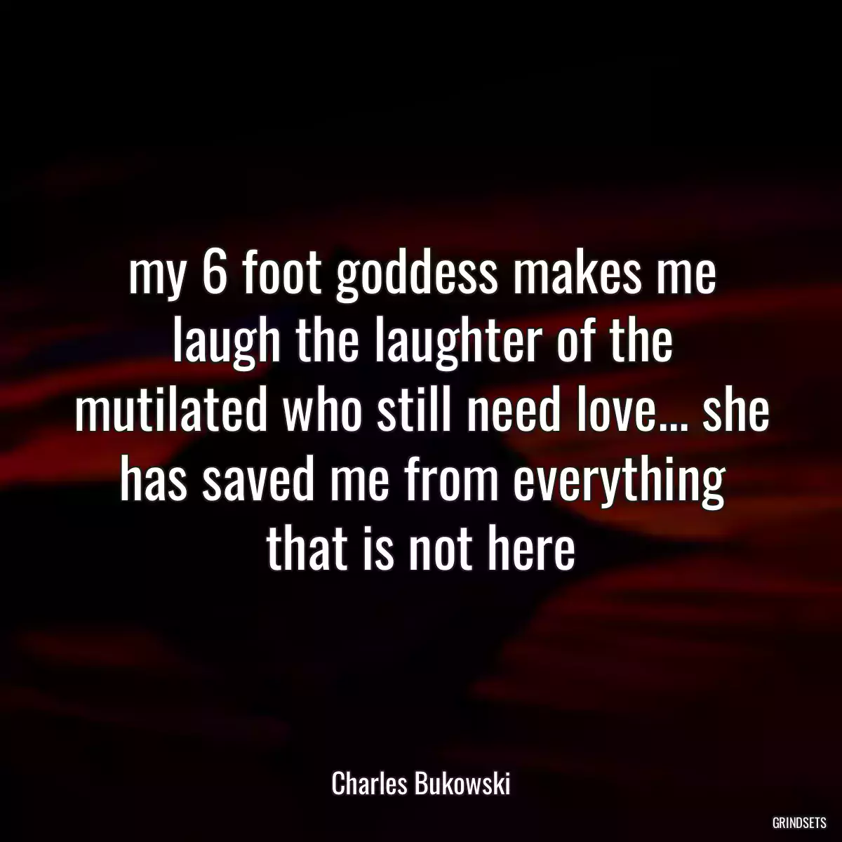 my 6 foot goddess makes me laugh the laughter of the mutilated who still need love... she has saved me from everything that is not here