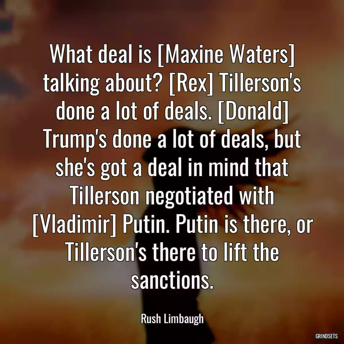 What deal is [Maxine Waters] talking about? [Rex] Tillerson\'s done a lot of deals. [Donald] Trump\'s done a lot of deals, but she\'s got a deal in mind that Tillerson negotiated with [Vladimir] Putin. Putin is there, or Tillerson\'s there to lift the sanctions.