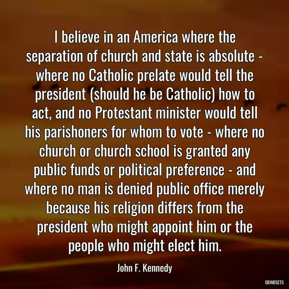 I believe in an America where the separation of church and state is absolute - where no Catholic prelate would tell the president (should he be Catholic) how to act, and no Protestant minister would tell his parishoners for whom to vote - where no church or church school is granted any public funds or political preference - and where no man is denied public office merely because his religion differs from the president who might appoint him or the people who might elect him.