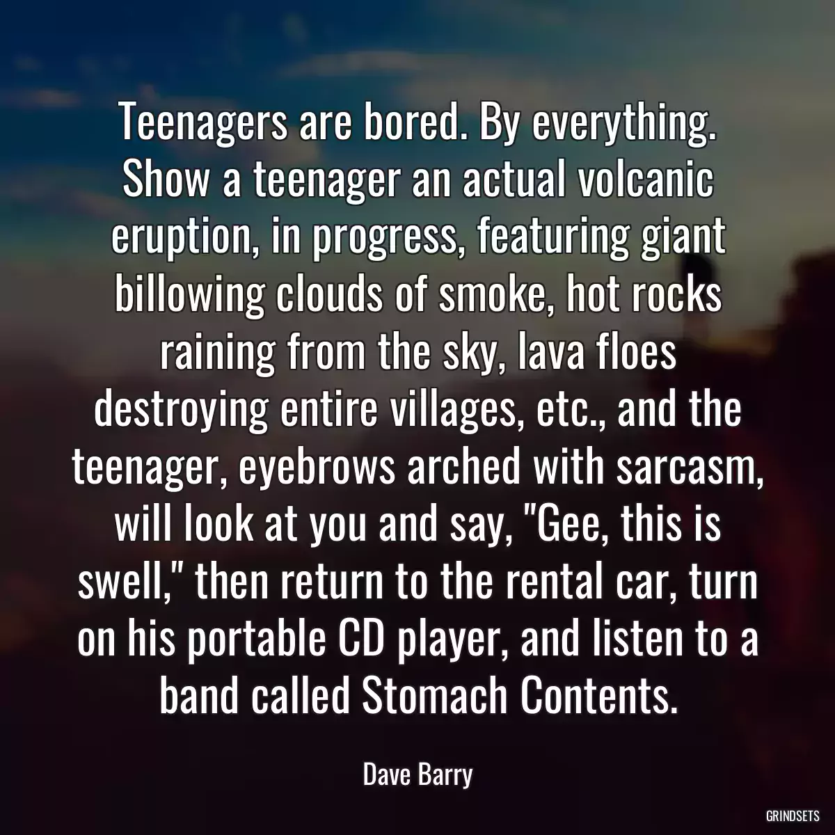 Teenagers are bored. By everything. Show a teenager an actual volcanic eruption, in progress, featuring giant billowing clouds of smoke, hot rocks raining from the sky, lava floes destroying entire villages, etc., and the teenager, eyebrows arched with sarcasm, will look at you and say, \