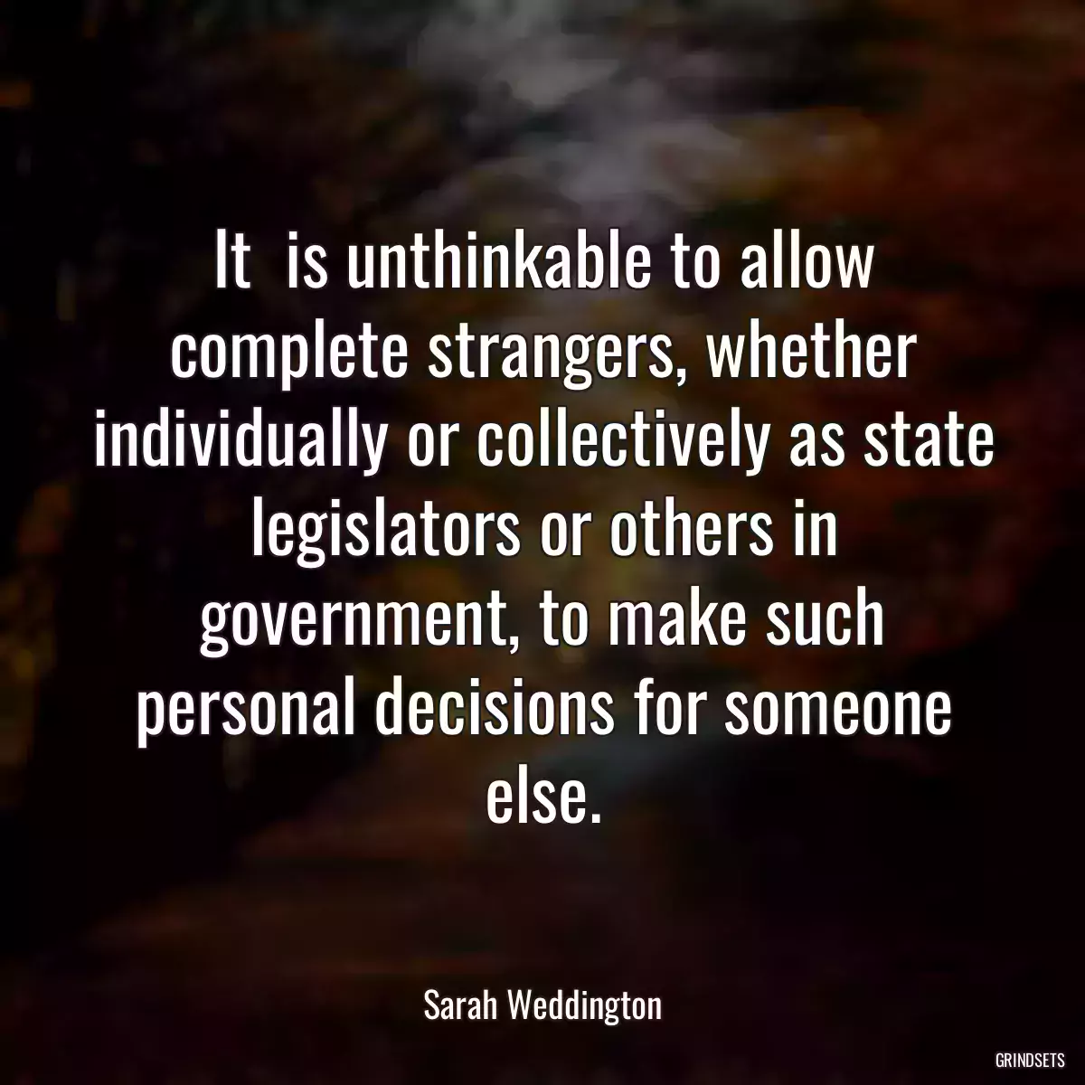 It  is unthinkable to allow complete strangers, whether individually or collectively as state legislators or others in government, to make such personal decisions for someone else.