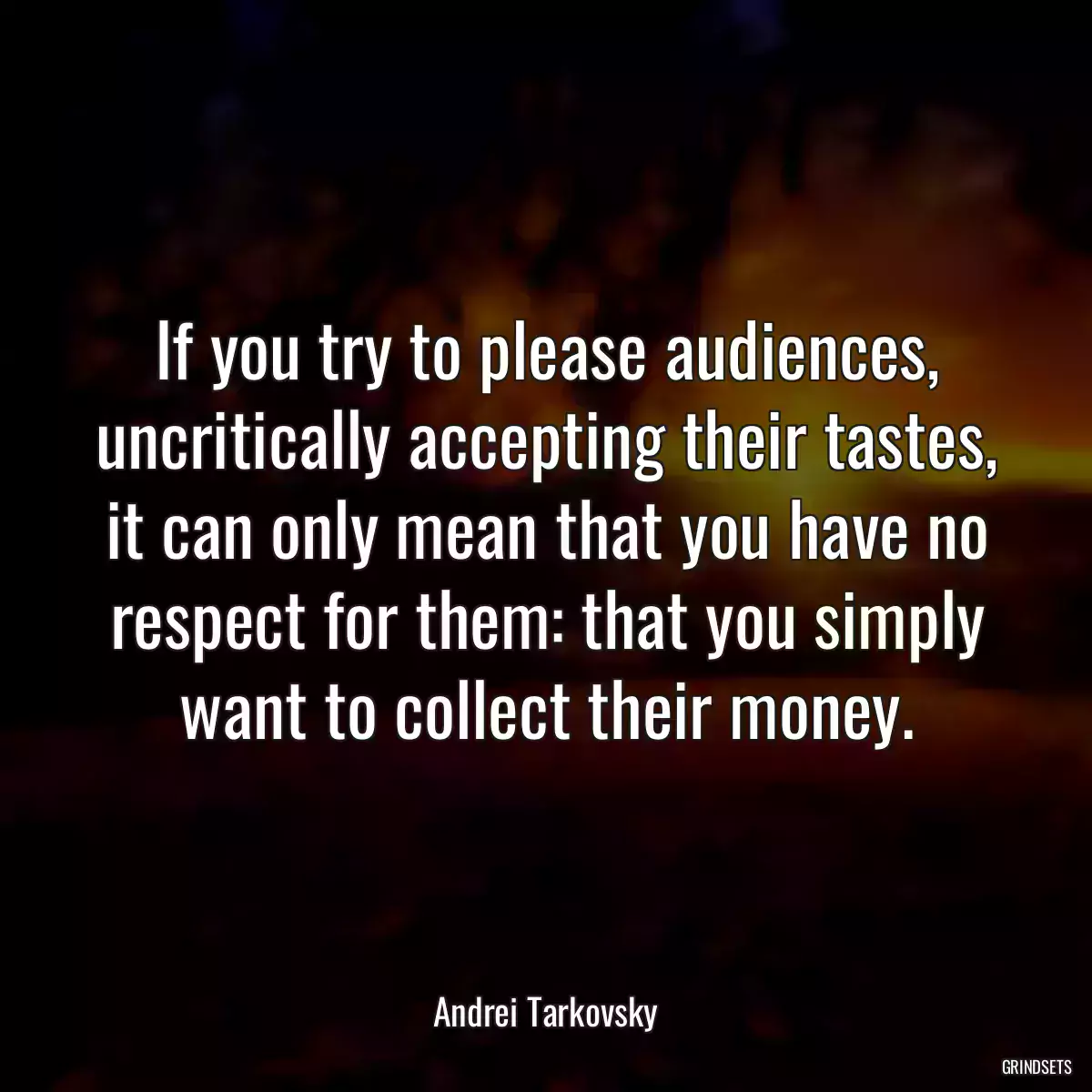 If you try to please audiences, uncritically accepting their tastes, it can only mean that you have no respect for them: that you simply want to collect their money.