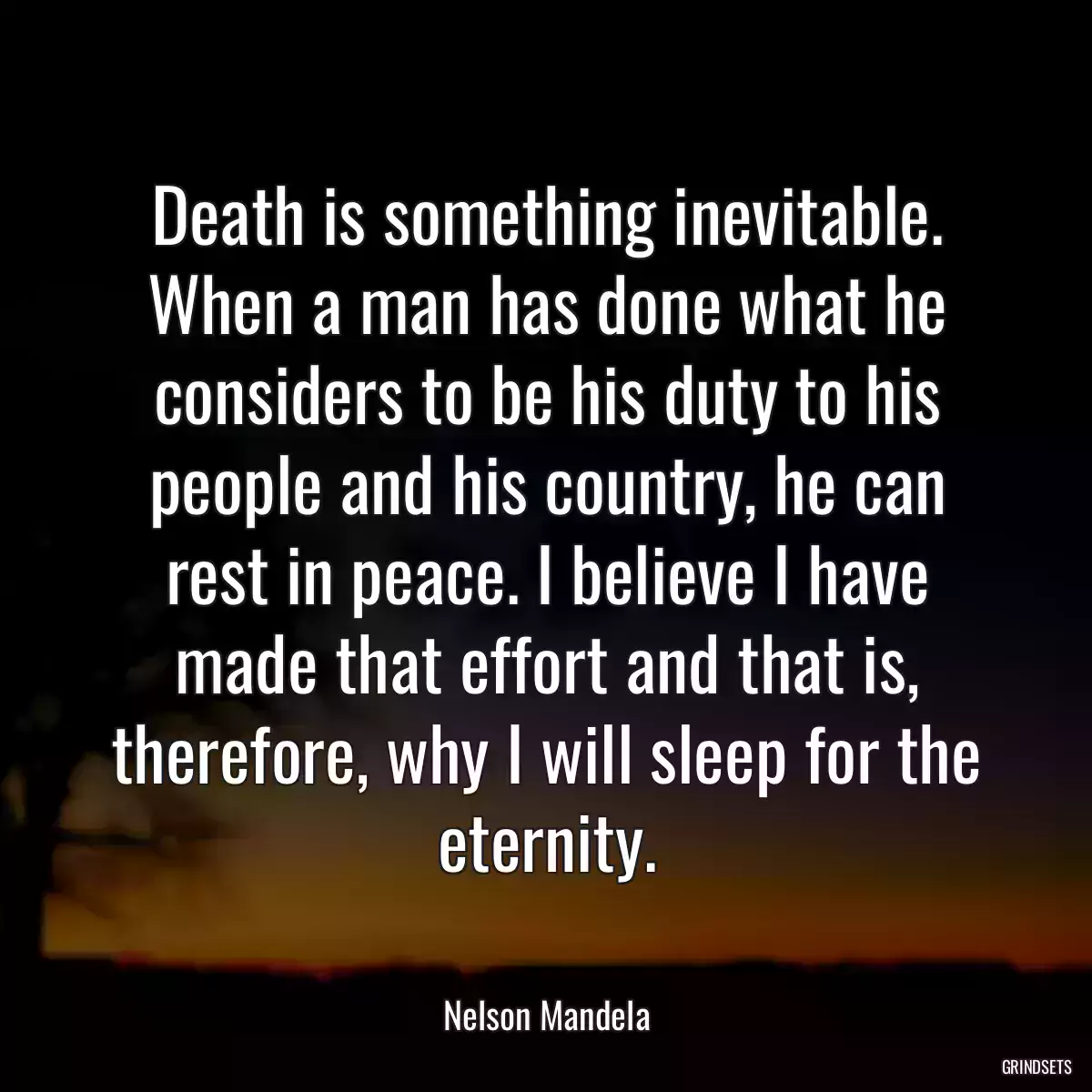 Death is something inevitable. When a man has done what he considers to be his duty to his people and his country, he can rest in peace. I believe I have made that effort and that is, therefore, why I will sleep for the eternity.