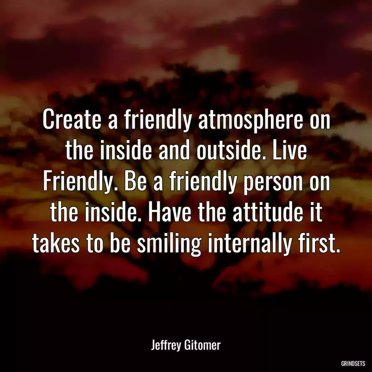 Create a friendly atmosphere on the inside and outside. Live Friendly. Be a friendly person on the inside. Have the attitude it takes to be smiling internally first.