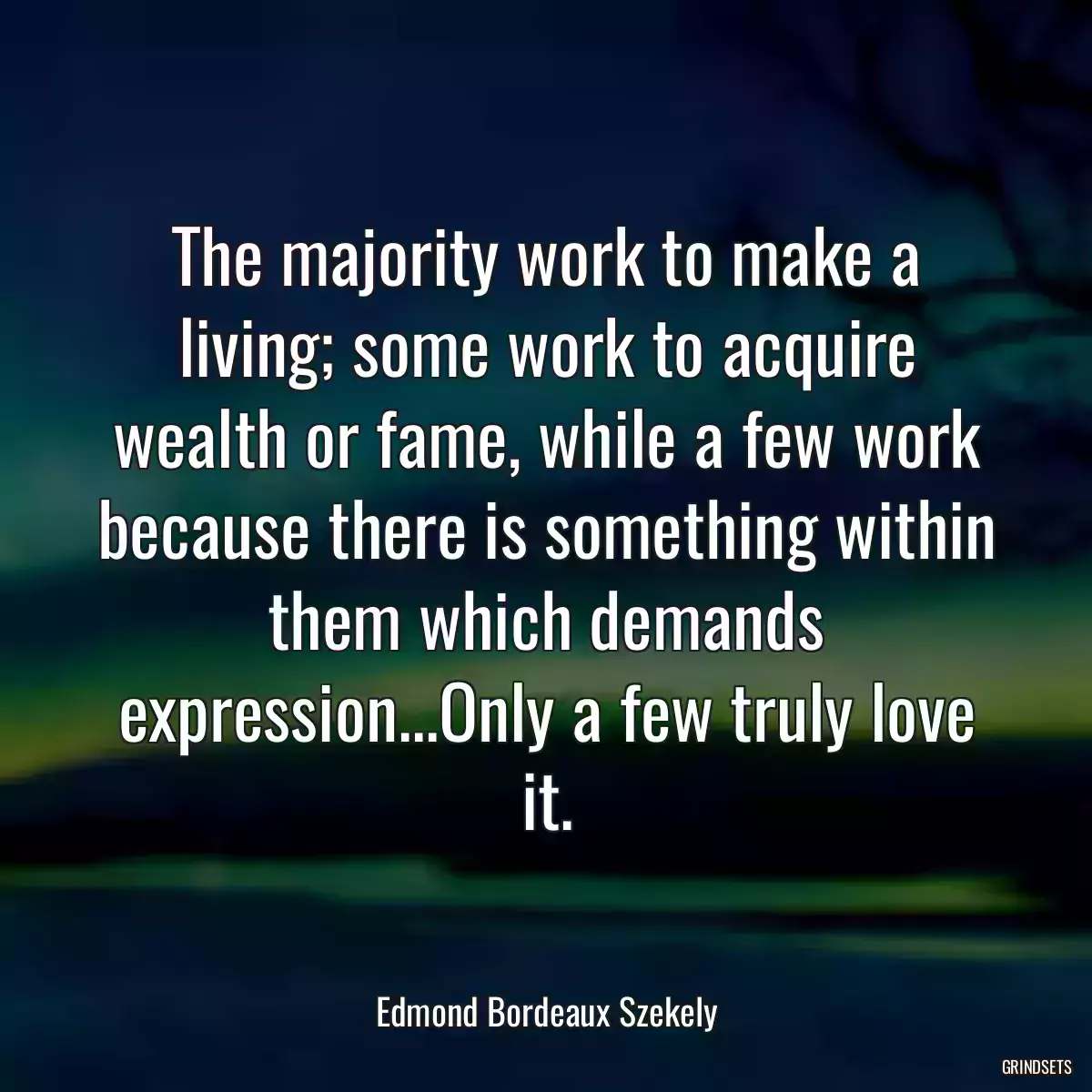 The majority work to make a living; some work to acquire wealth or fame, while a few work because there is something within them which demands expression...Only a few truly love it.