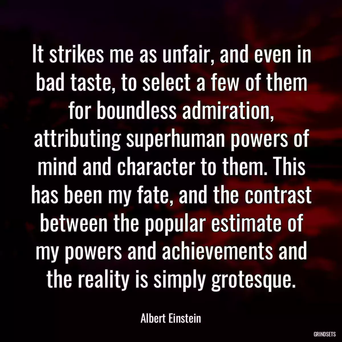 It strikes me as unfair, and even in bad taste, to select a few of them for boundless admiration, attributing superhuman powers of mind and character to them. This has been my fate, and the contrast between the popular estimate of my powers and achievements and the reality is simply grotesque.