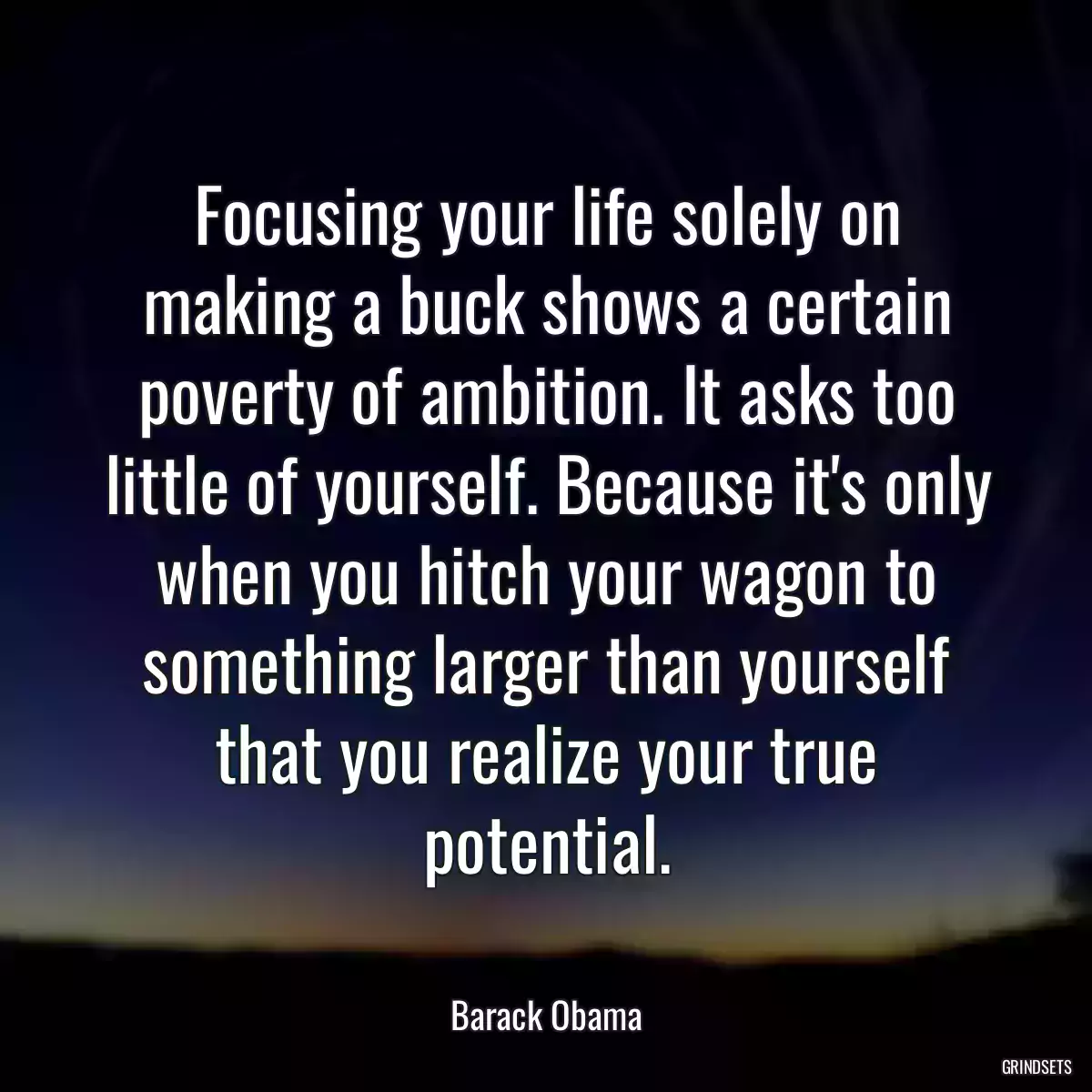 Focusing your life solely on making a buck shows a certain poverty of ambition. It asks too little of yourself. Because it\'s only when you hitch your wagon to something larger than yourself that you realize your true potential.