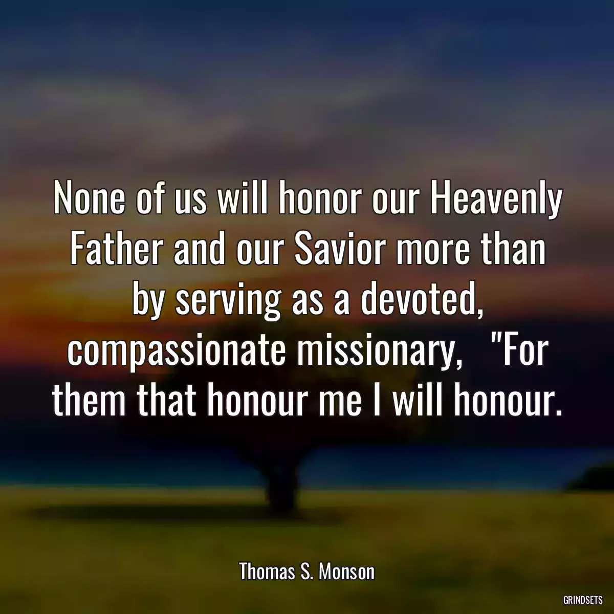 None of us will honor our Heavenly Father and our Savior more than by serving as a devoted, compassionate missionary,   \