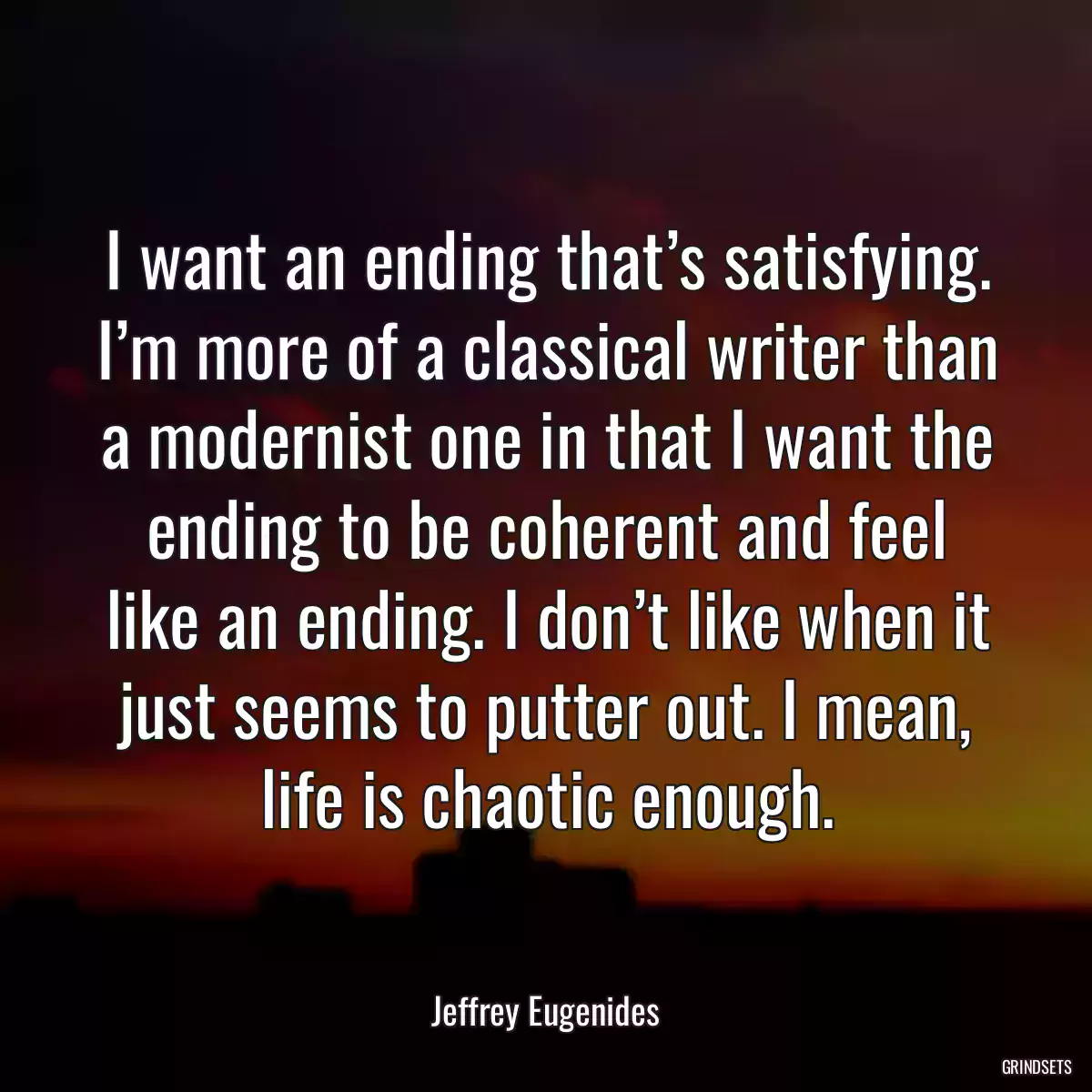 I want an ending that’s satisfying. I’m more of a classical writer than a modernist one in that I want the ending to be coherent and feel like an ending. I don’t like when it just seems to putter out. I mean, life is chaotic enough.