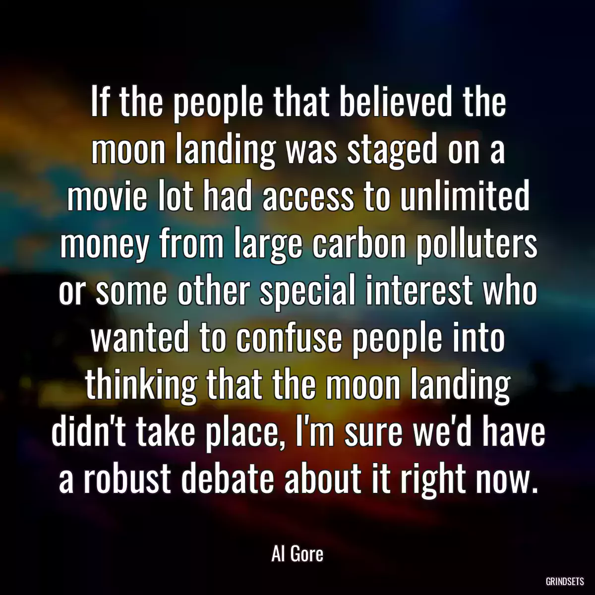 If the people that believed the moon landing was staged on a movie lot had access to unlimited money from large carbon polluters or some other special interest who wanted to confuse people into thinking that the moon landing didn\'t take place, I\'m sure we\'d have a robust debate about it right now.