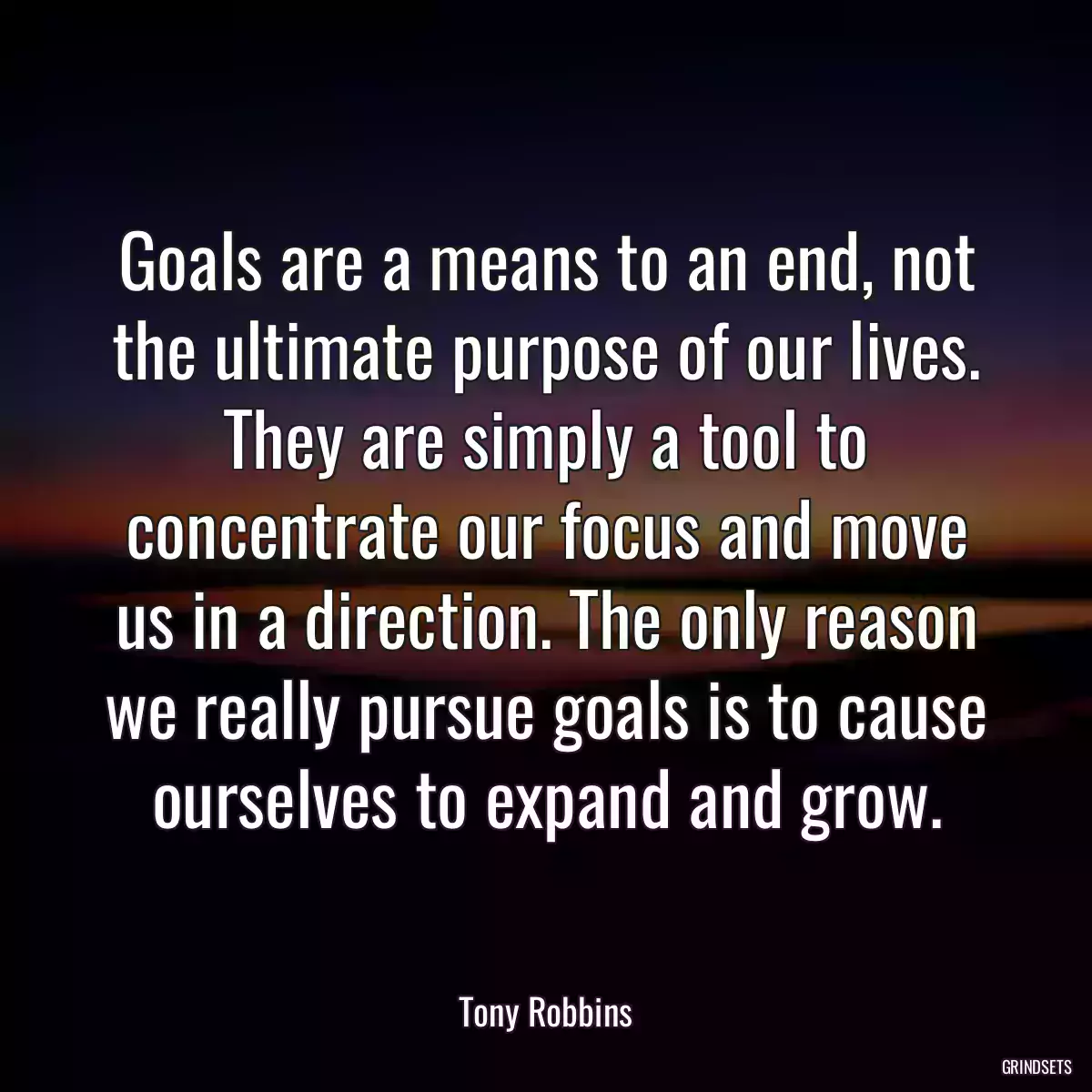 Goals are a means to an end, not the ultimate purpose of our lives. They are simply a tool to concentrate our focus and move us in a direction. The only reason we really pursue goals is to cause ourselves to expand and grow.