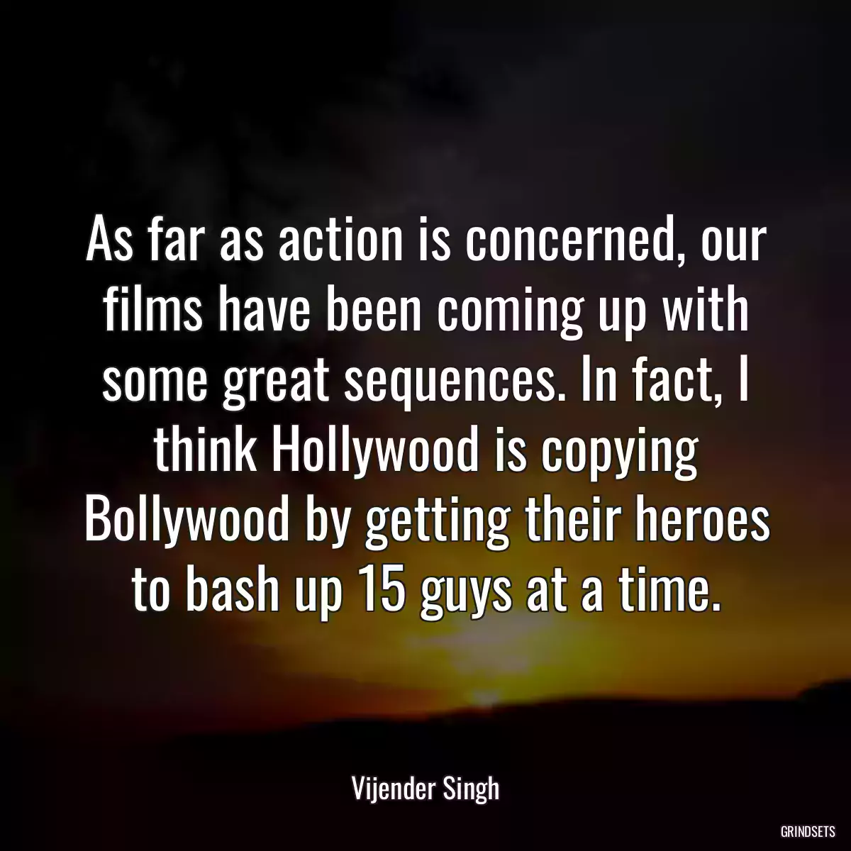 As far as action is concerned, our films have been coming up with some great sequences. In fact, I think Hollywood is copying Bollywood by getting their heroes to bash up 15 guys at a time.