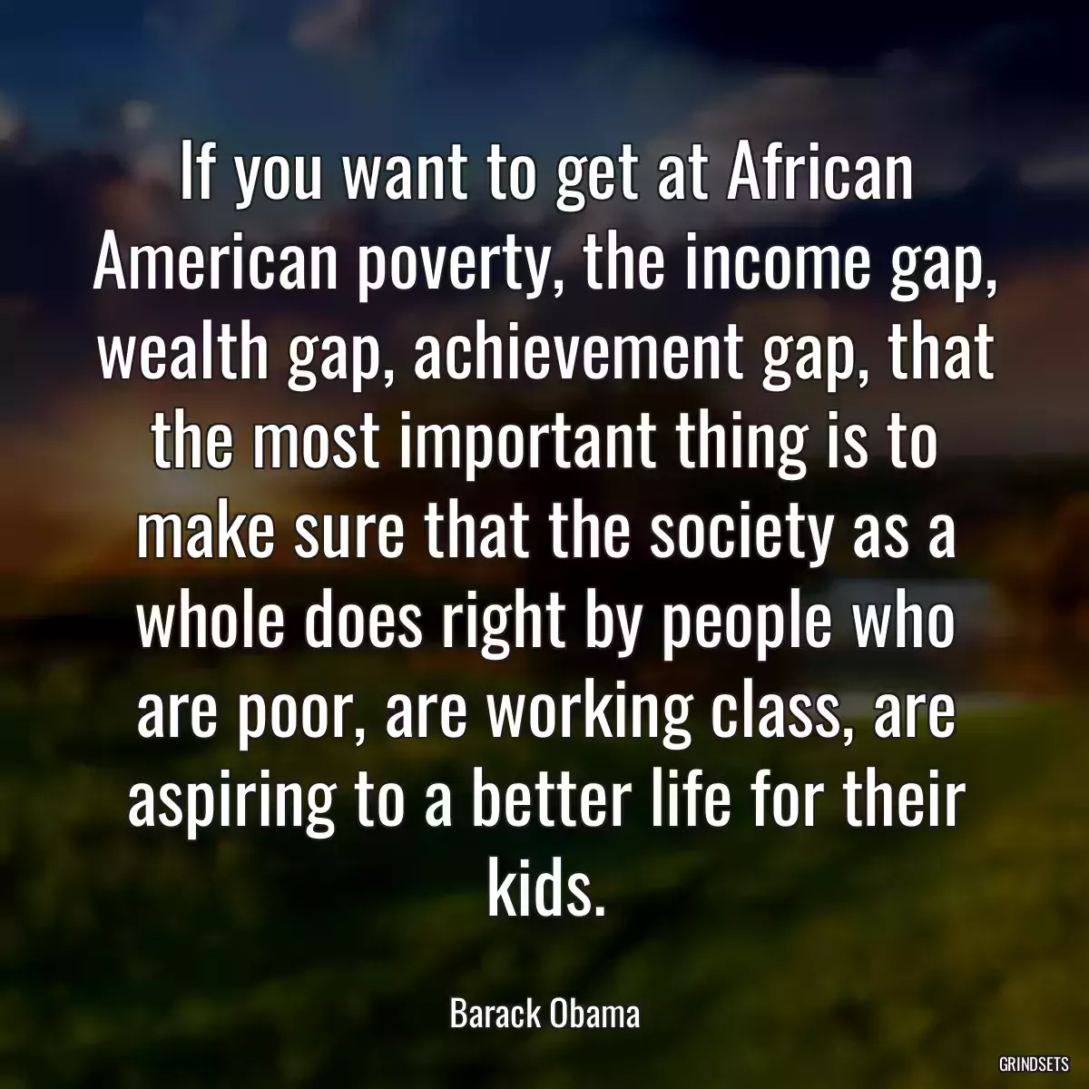 If you want to get at African American poverty, the income gap, wealth gap, achievement gap, that the most important thing is to make sure that the society as a whole does right by people who are poor, are working class, are aspiring to a better life for their kids.