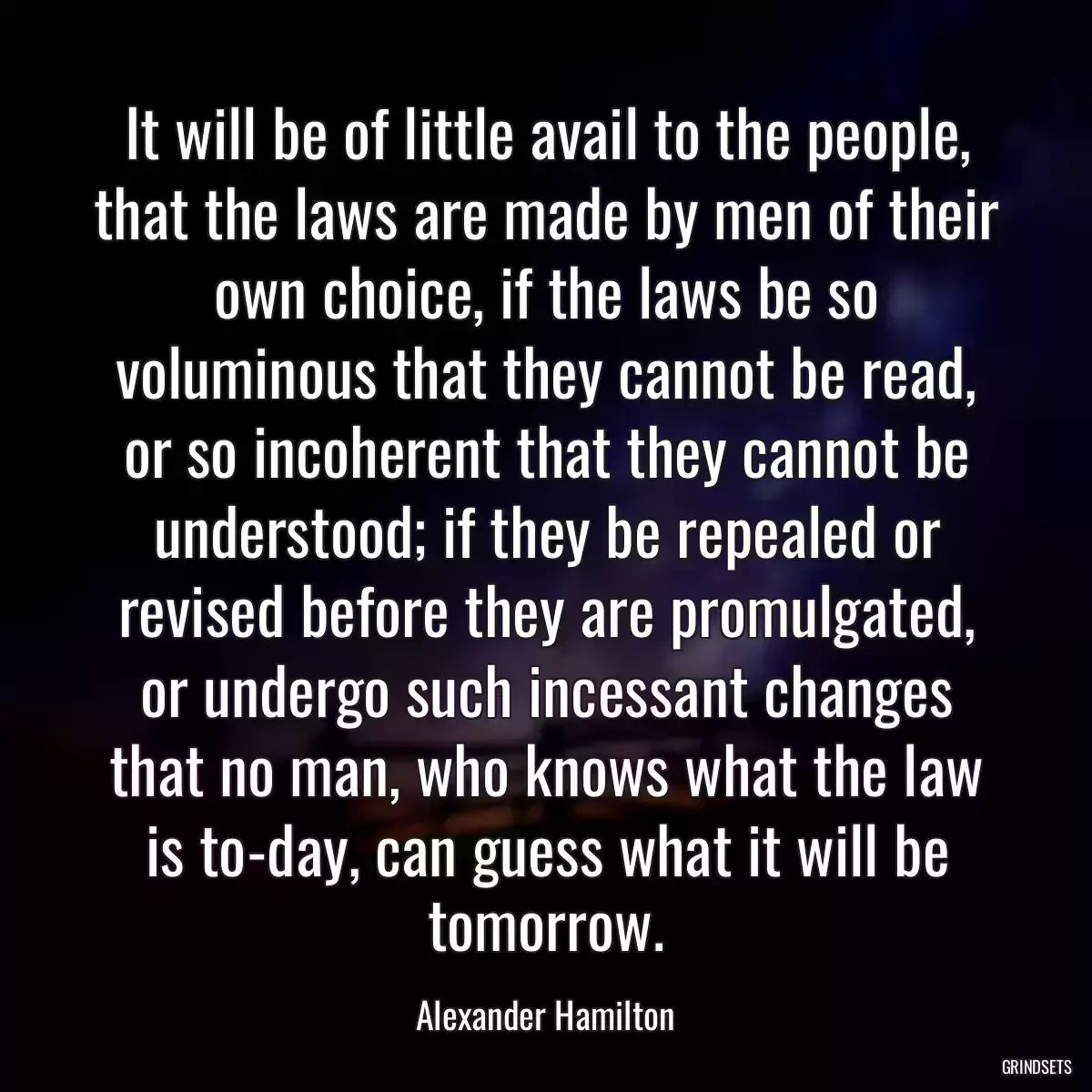 It will be of little avail to the people, that the laws are made by men of their own choice, if the laws be so voluminous that they cannot be read, or so incoherent that they cannot be understood; if they be repealed or revised before they are promulgated, or undergo such incessant changes that no man, who knows what the law is to-day, can guess what it will be tomorrow.