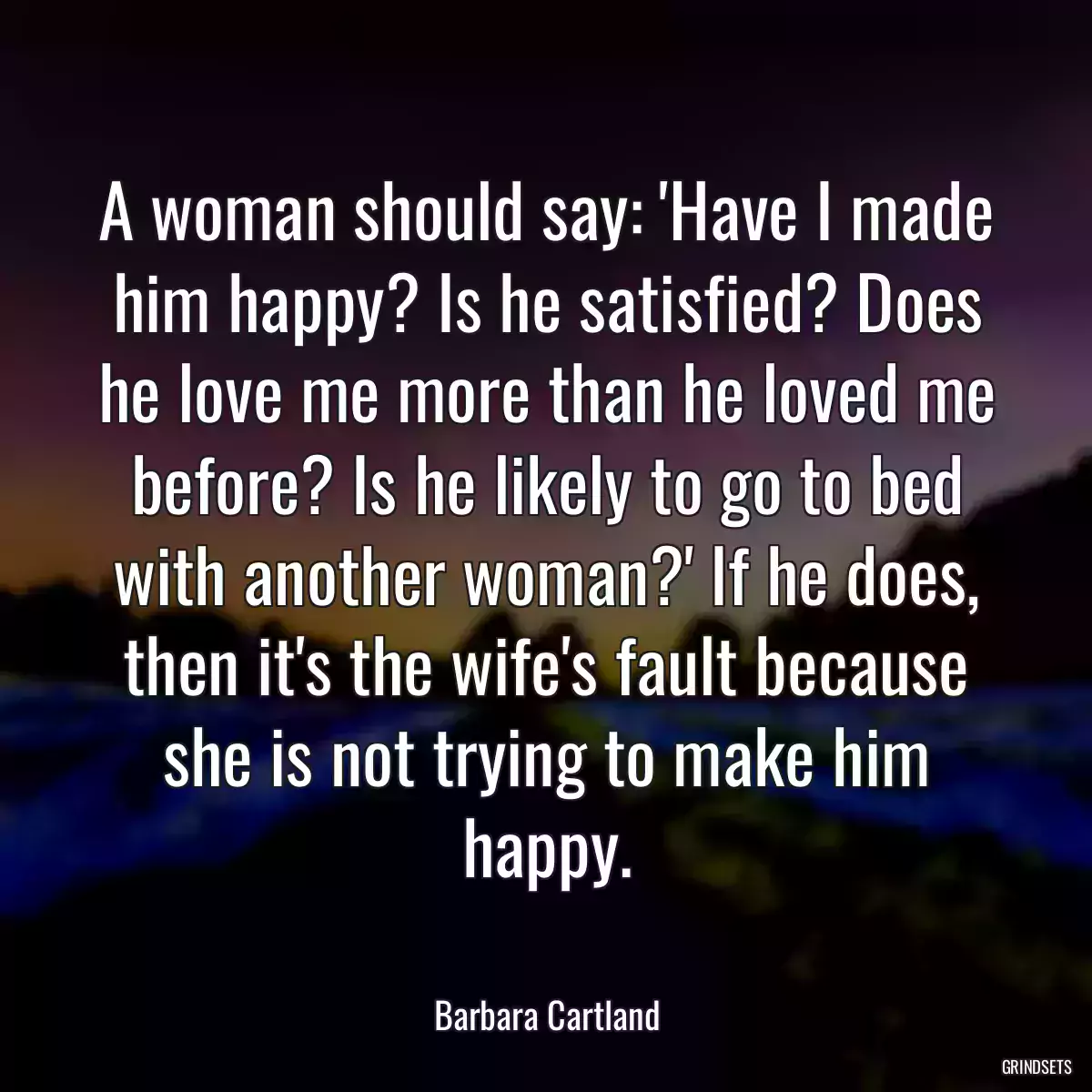 A woman should say: \'Have I made him happy? Is he satisfied? Does he love me more than he loved me before? Is he likely to go to bed with another woman?\' If he does, then it\'s the wife\'s fault because she is not trying to make him happy.