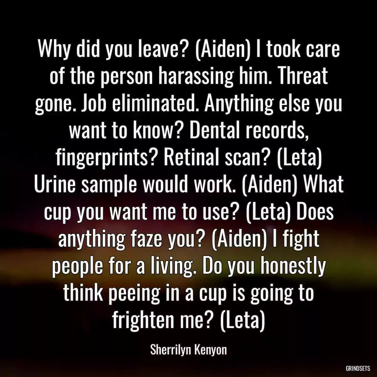 Why did you leave? (Aiden) I took care of the person harassing him. Threat gone. Job eliminated. Anything else you want to know? Dental records, fingerprints? Retinal scan? (Leta) Urine sample would work. (Aiden) What cup you want me to use? (Leta) Does anything faze you? (Aiden) I fight people for a living. Do you honestly think peeing in a cup is going to frighten me? (Leta)