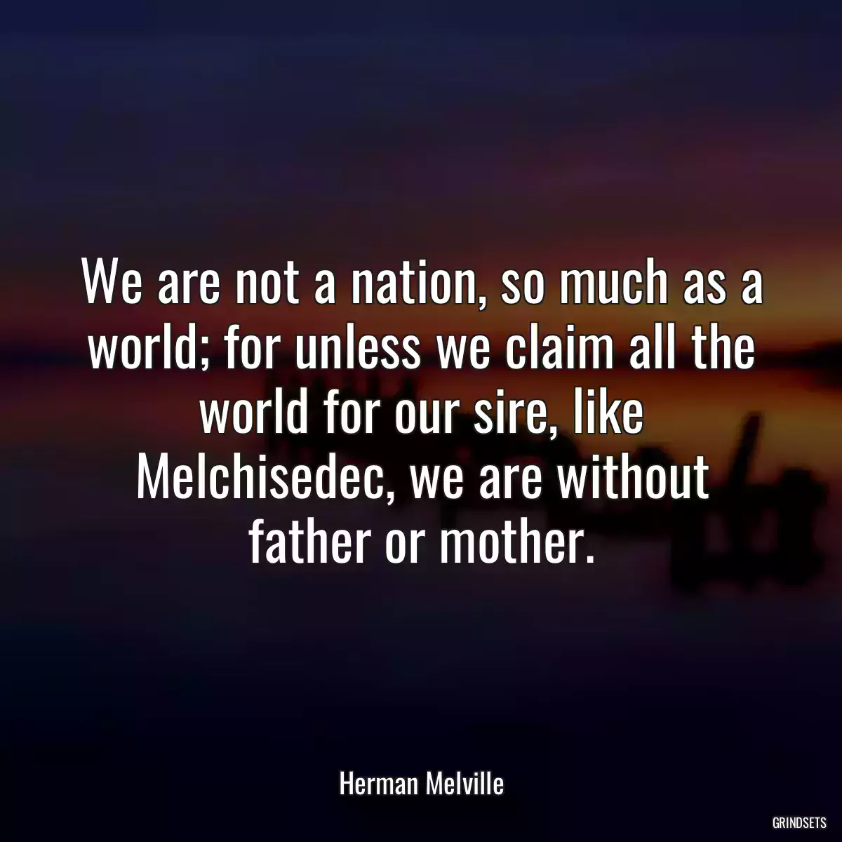 We are not a nation, so much as a world; for unless we claim all the world for our sire, like Melchisedec, we are without father or mother.