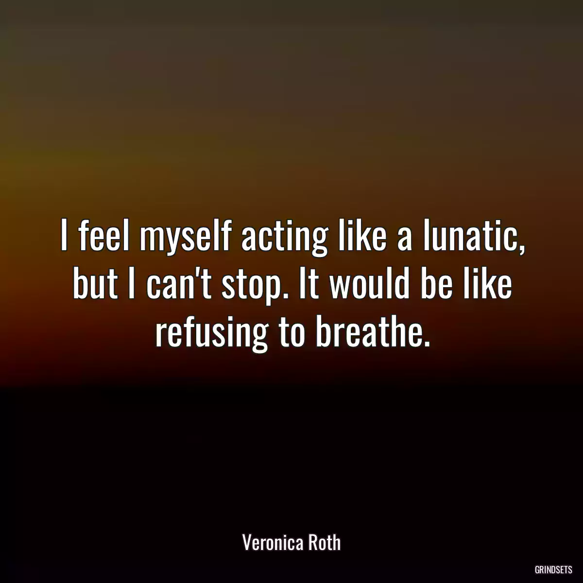 I feel myself acting like a lunatic, but I can\'t stop. It would be like refusing to breathe.