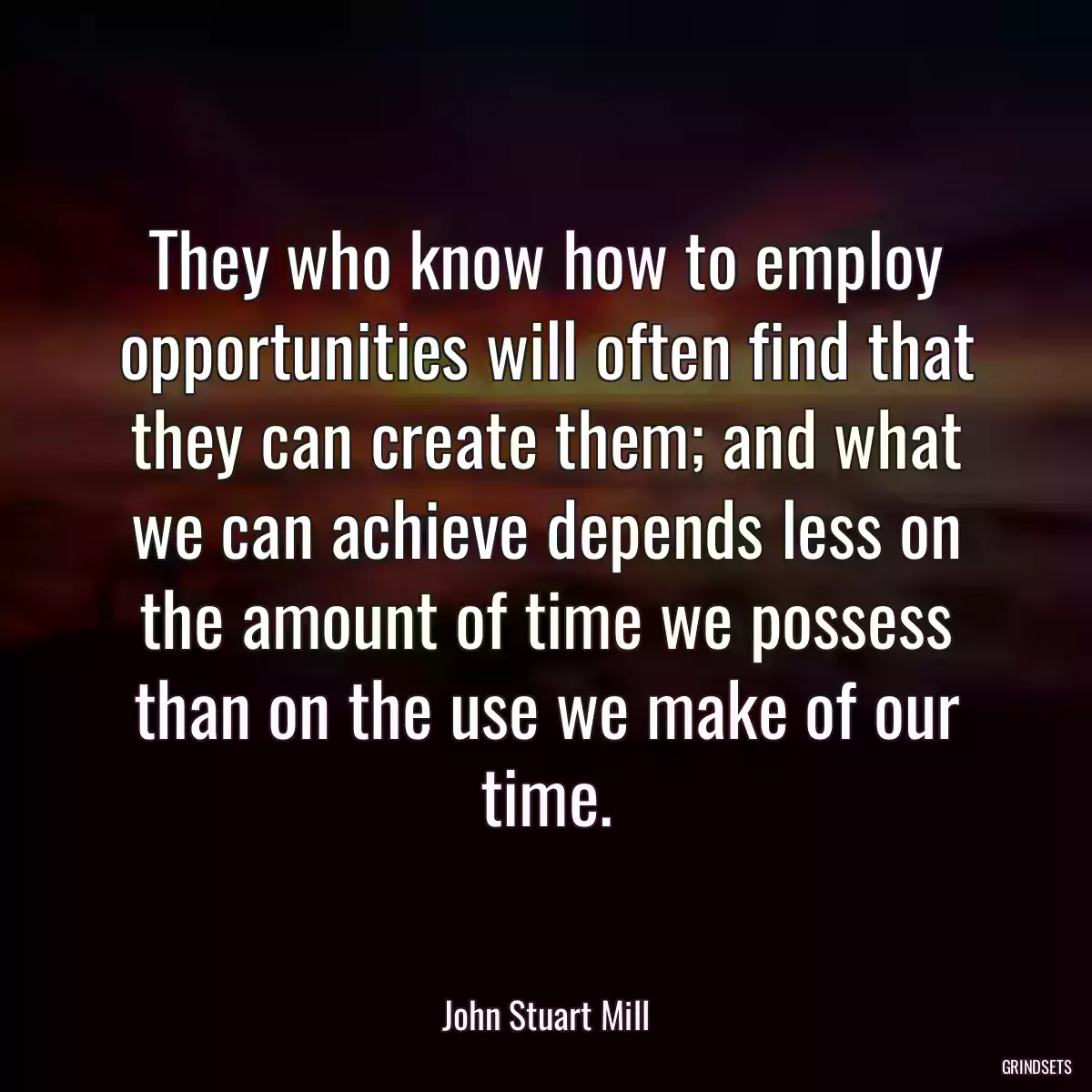 They who know how to employ opportunities will often find that they can create them; and what we can achieve depends less on the amount of time we possess than on the use we make of our time.