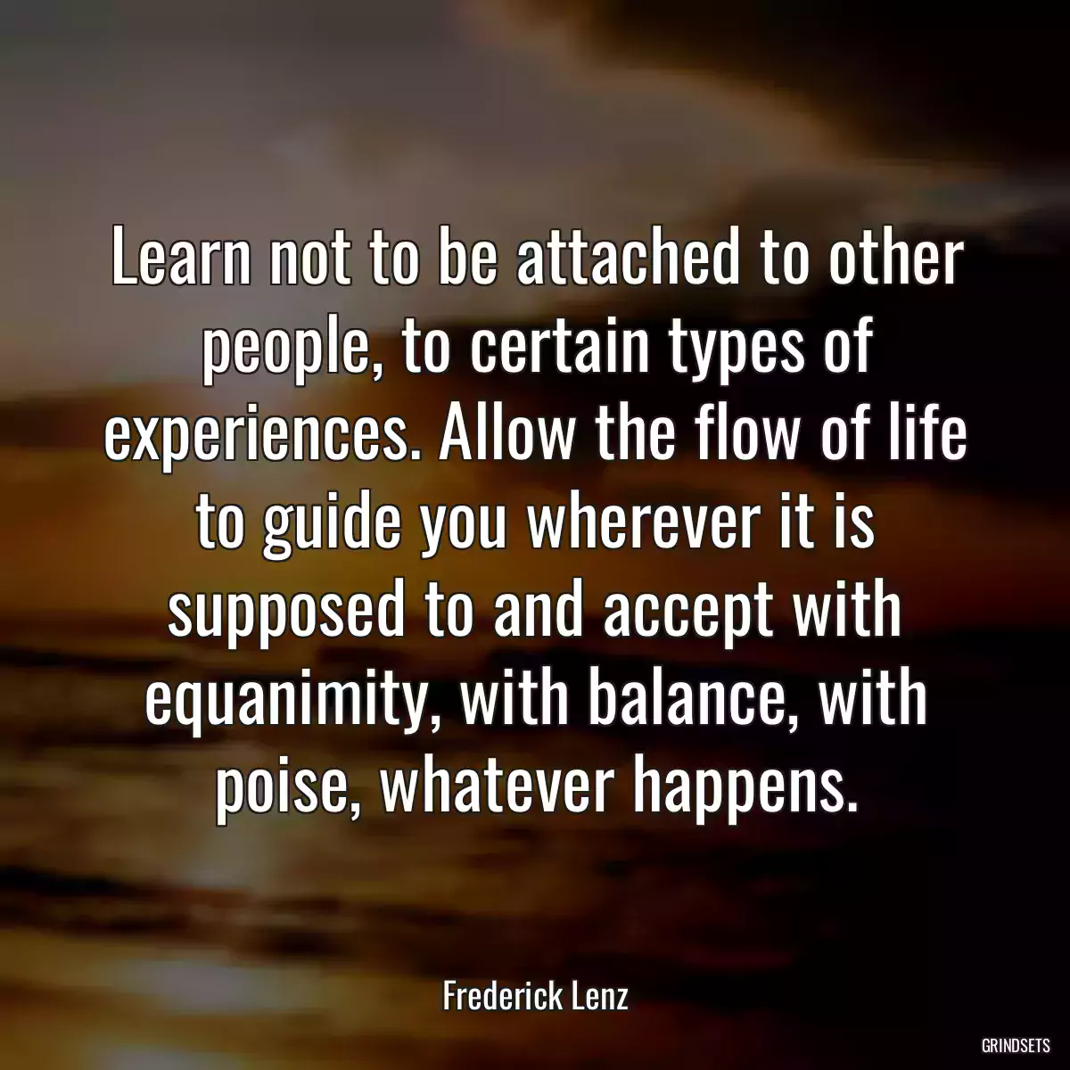 Learn not to be attached to other people, to certain types of experiences. Allow the flow of life to guide you wherever it is supposed to and accept with equanimity, with balance, with poise, whatever happens.