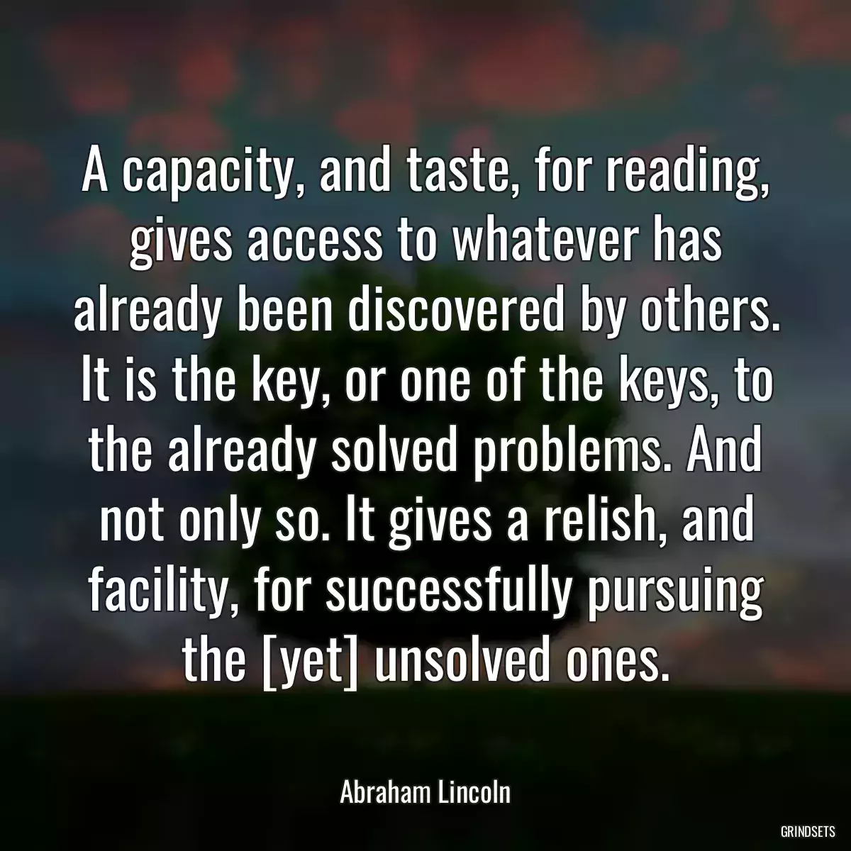 A capacity, and taste, for reading, gives access to whatever has already been discovered by others. It is the key, or one of the keys, to the already solved problems. And not only so. It gives a relish, and facility, for successfully pursuing the [yet] unsolved ones.