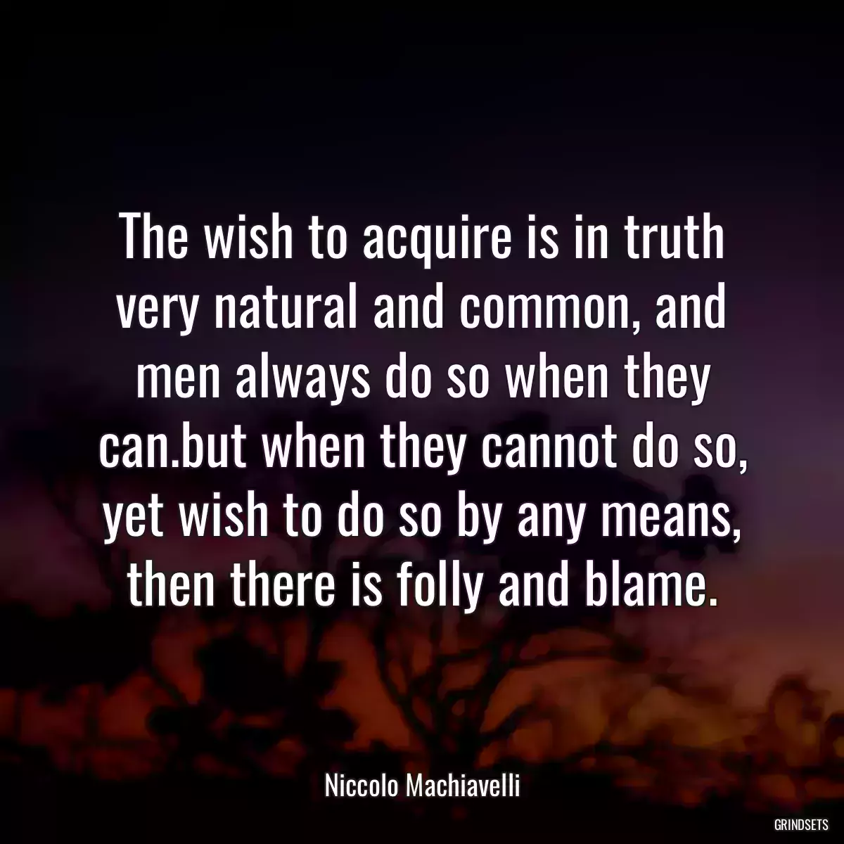 The wish to acquire is in truth very natural and common, and men always do so when they can.but when they cannot do so, yet wish to do so by any means, then there is folly and blame.