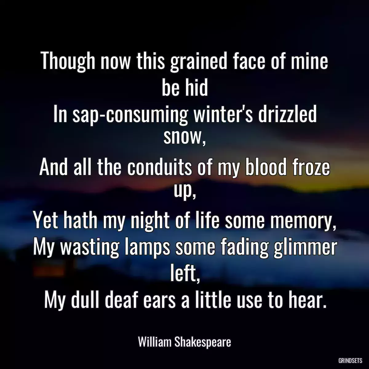 Though now this grained face of mine be hid
In sap-consuming winter\'s drizzled snow,
And all the conduits of my blood froze up,
Yet hath my night of life some memory,
My wasting lamps some fading glimmer left,
My dull deaf ears a little use to hear.