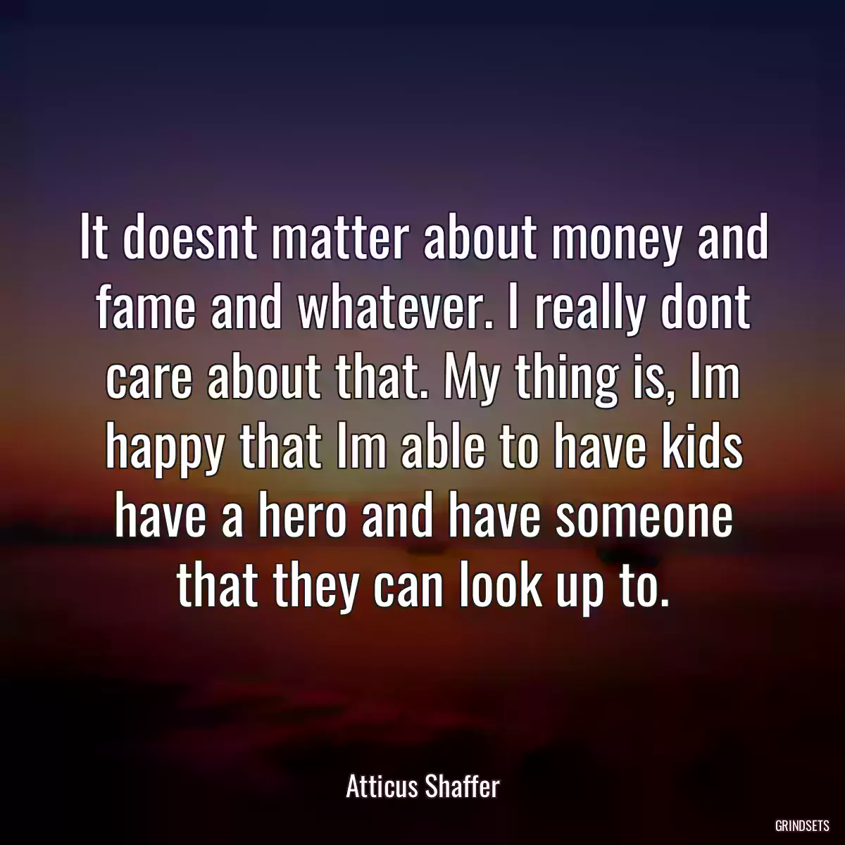 It doesnt matter about money and fame and whatever. I really dont care about that. My thing is, Im happy that Im able to have kids have a hero and have someone that they can look up to.