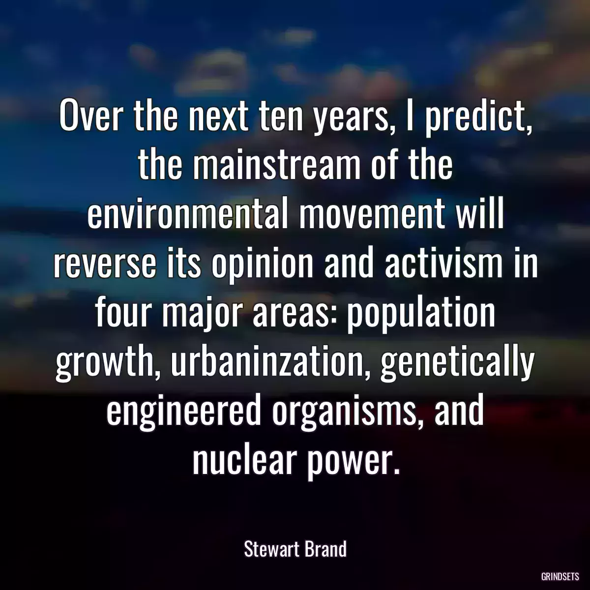 Over the next ten years, I predict, the mainstream of the environmental movement will reverse its opinion and activism in four major areas: population growth, urbaninzation, genetically engineered organisms, and nuclear power.